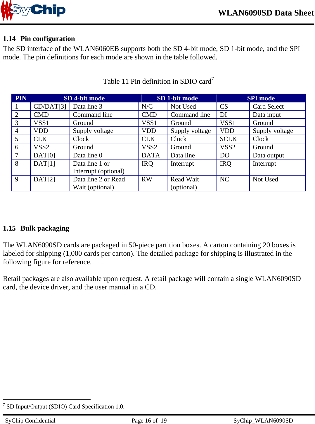    WLAN6090SD Data Sheet    SyChip Confidential                                                  Page 16 of  19                                            SyChip_WLAN6090SD                       1.14 Pin configuration The SD interface of the WLAN6060EB supports both the SD 4-bit mode, SD 1-bit mode, and the SPI mode. The pin definitions for each mode are shown in the table followed.   Table 11 Pin definition in SDIO card7  PIN  SD 4-bit mode  SD 1-bit mode  SPI mode 1  CD/DAT[3]  Data line 3  N/C  Not Used  CS  Card Select 2  CMD   Command line   CMD  Command line  DI  Data input 3 VSS1  Ground  VSS1 Ground  VSS1  Ground 4  VDD  Supply voltage  VDD  Supply voltage  VDD  Supply voltage 5 CLK  Clock  CLK Clock  SCLK  Clock 6  VSS2   Ground  VSS2   Ground  VSS2   Ground 7  DAT[0]  Data line 0  DATA  Data line  DO  Data output 8  DAT[1]  Data line 1 or Interrupt (optional)  IRQ   Interrupt  IRQ   Interrupt 9  DAT[2]  Data line 2 or Read Wait (optional)  RW Read Wait (optional)  NC   Not Used    1.15 Bulk packaging  The WLAN6090SD cards are packaged in 50-piece partition boxes. A carton containing 20 boxes is labeled for shipping (1,000 cards per carton). The detailed package for shipping is illustrated in the following figure for reference.  Retail packages are also available upon request. A retail package will contain a single WLAN6090SD card, the device driver, and the user manual in a CD.                                                  7 SD Input/Output (SDIO) Card Specification 1.0. 