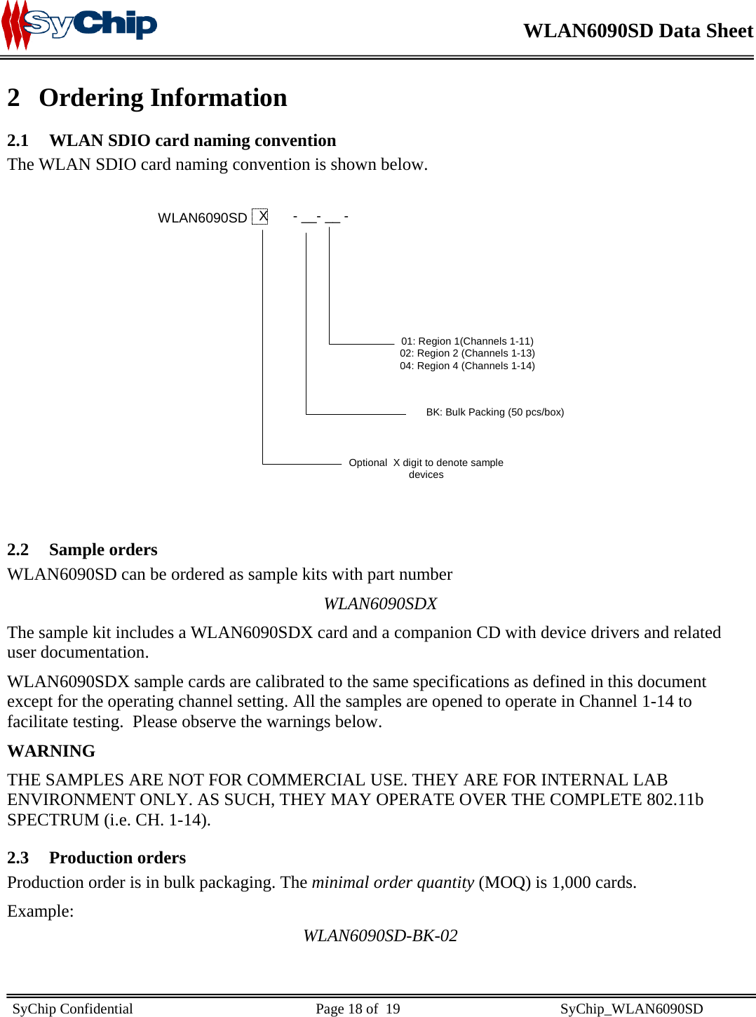   WLAN6090SD Data Sheet    SyChip Confidential                                                  Page 18 of  19                                            SyChip_WLAN6090SD                       2 Ordering Information 2.1 WLAN SDIO card naming convention The WLAN SDIO card naming convention is shown below.              2.2 Sample orders WLAN6090SD can be ordered as sample kits with part number  WLAN6090SDX The sample kit includes a WLAN6090SDX card and a companion CD with device drivers and related user documentation. WLAN6090SDX sample cards are calibrated to the same specifications as defined in this document except for the operating channel setting. All the samples are opened to operate in Channel 1-14 to facilitate testing.  Please observe the warnings below. WARNING THE SAMPLES ARE NOT FOR COMMERCIAL USE. THEY ARE FOR INTERNAL LAB ENVIRONMENT ONLY. AS SUCH, THEY MAY OPERATE OVER THE COMPLETE 802.11b SPECTRUM (i.e. CH. 1-14). 2.3 Production orders Production order is in bulk packaging. The minimal order quantity (MOQ) is 1,000 cards.  Example: WLAN6090SD-BK-02 WLAN6090SD X- __- __ -01: Region 1(Channels 1-11)02: Region 2 (Channels 1-13)04: Region 4 (Channels 1-14)BK: Bulk Packing (50 pcs/box)Optional  X digit to denote sampledevices