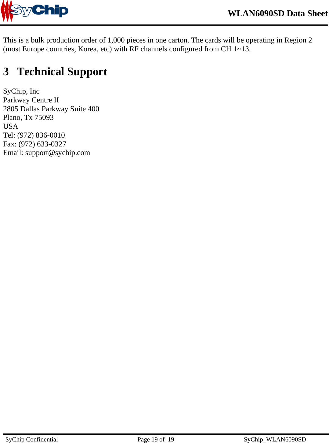    WLAN6090SD Data Sheet    SyChip Confidential                                                  Page 19 of  19                                            SyChip_WLAN6090SD                       This is a bulk production order of 1,000 pieces in one carton. The cards will be operating in Region 2 (most Europe countries, Korea, etc) with RF channels configured from CH 1~13. 3 Technical Support  SyChip, Inc Parkway Centre II 2805 Dallas Parkway Suite 400 Plano, Tx 75093 USA Tel: (972) 836-0010 Fax: (972) 633-0327 Email: support@sychip.com 