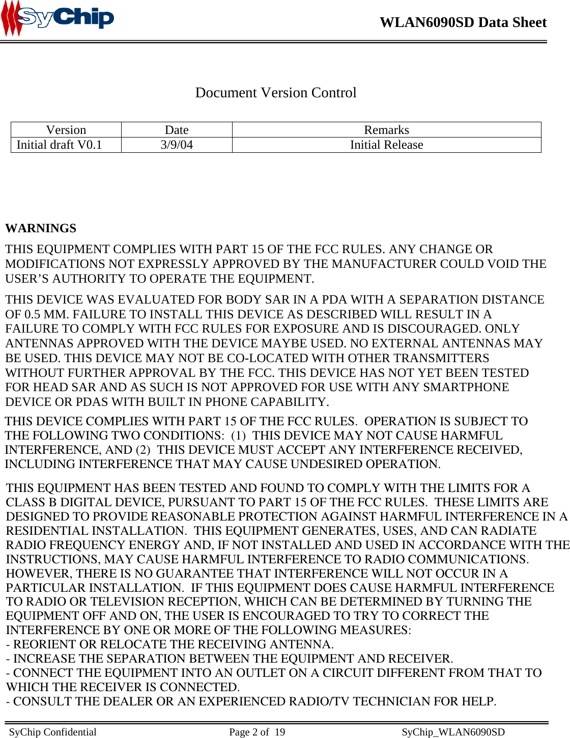    WLAN6090SD Data Sheet    SyChip Confidential                                                  Page 2 of  19                                            SyChip_WLAN6090SD                        Document Version Control  Version Date  Remarks Initial draft V0.1  3/9/04 Initial Release     WARNINGS THIS EQUIPMENT COMPLIES WITH PART 15 OF THE FCC RULES. ANY CHANGE OR MODIFICATIONS NOT EXPRESSLY APPROVED BY THE MANUFACTURER COULD VOID THE USER’S AUTHORITY TO OPERATE THE EQUIPMENT.   THIS DEVICE WAS EVALUATED FOR BODY SAR IN A PDA WITH A SEPARATION DISTANCE OF 0.5 MM. FAILURE TO INSTALL THIS DEVICE AS DESCRIBED WILL RESULT IN A FAILURE TO COMPLY WITH FCC RULES FOR EXPOSURE AND IS DISCOURAGED. ONLY ANTENNAS APPROVED WITH THE DEVICE MAYBE USED. NO EXTERNAL ANTENNAS MAY BE USED. THIS DEVICE MAY NOT BE CO-LOCATED WITH OTHER TRANSMITTERS WITHOUT FURTHER APPROVAL BY THE FCC. THIS DEVICE HAS NOT YET BEEN TESTED FOR HEAD SAR AND AS SUCH IS NOT APPROVED FOR USE WITH ANY SMARTPHONE DEVICE OR PDAS WITH BUILT IN PHONE CAPABILITY.         THIS DEVICE COMPLIES WITH PART 15 OF THE FCC RULES.  OPERATION IS SUBJECT TOTHE FOLLOWING TWO CONDITIONS:  (1)  THIS DEVICE MAY NOT CAUSE HARMFULINTERFERENCE, AND (2)  THIS DEVICE MUST ACCEPT ANY INTERFERENCE RECEIVED,INCLUDING INTERFERENCE THAT MAY CAUSE UNDESIRED OPERATION.THIS EQUIPMENT HAS BEEN TESTED AND FOUND TO COMPLY WITH THE LIMITS FOR ACLASS B DIGITAL DEVICE, PURSUANT TO PART 15 OF THE FCC RULES.  THESE LIMITS AREDESIGNED TO PROVIDE REASONABLE PROTECTION AGAINST HARMFUL INTERFERENCE IN ARESIDENTIAL INSTALLATION.  THIS EQUIPMENT GENERATES, USES, AND CAN RADIATERADIO FREQUENCY ENERGY AND, IF NOT INSTALLED AND USED IN ACCORDANCE WITH THEINSTRUCTIONS, MAY CAUSE HARMFUL INTERFERENCE TO RADIO COMMUNICATIONS. HOWEVER, THERE IS NO GUARANTEE THAT INTERFERENCE WILL NOT OCCUR IN APARTICULAR INSTALLATION.  IF THIS EQUIPMENT DOES CAUSE HARMFUL INTERFERENCETO RADIO OR TELEVISION RECEPTION, WHICH CAN BE DETERMINED BY TURNING THEEQUIPMENT OFF AND ON, THE USER IS ENCOURAGED TO TRY TO CORRECT THEINTERFERENCE BY ONE OR MORE OF THE FOLLOWING MEASURES:- REORIENT OR RELOCATE THE RECEIVING ANTENNA.- INCREASE THE SEPARATION BETWEEN THE EQUIPMENT AND RECEIVER.- CONNECT THE EQUIPMENT INTO AN OUTLET ON A CIRCUIT DIFFERENT FROM THAT TOWHICH THE RECEIVER IS CONNECTED.- CONSULT THE DEALER OR AN EXPERIENCED RADIO/TV TECHNICIAN FOR HELP.