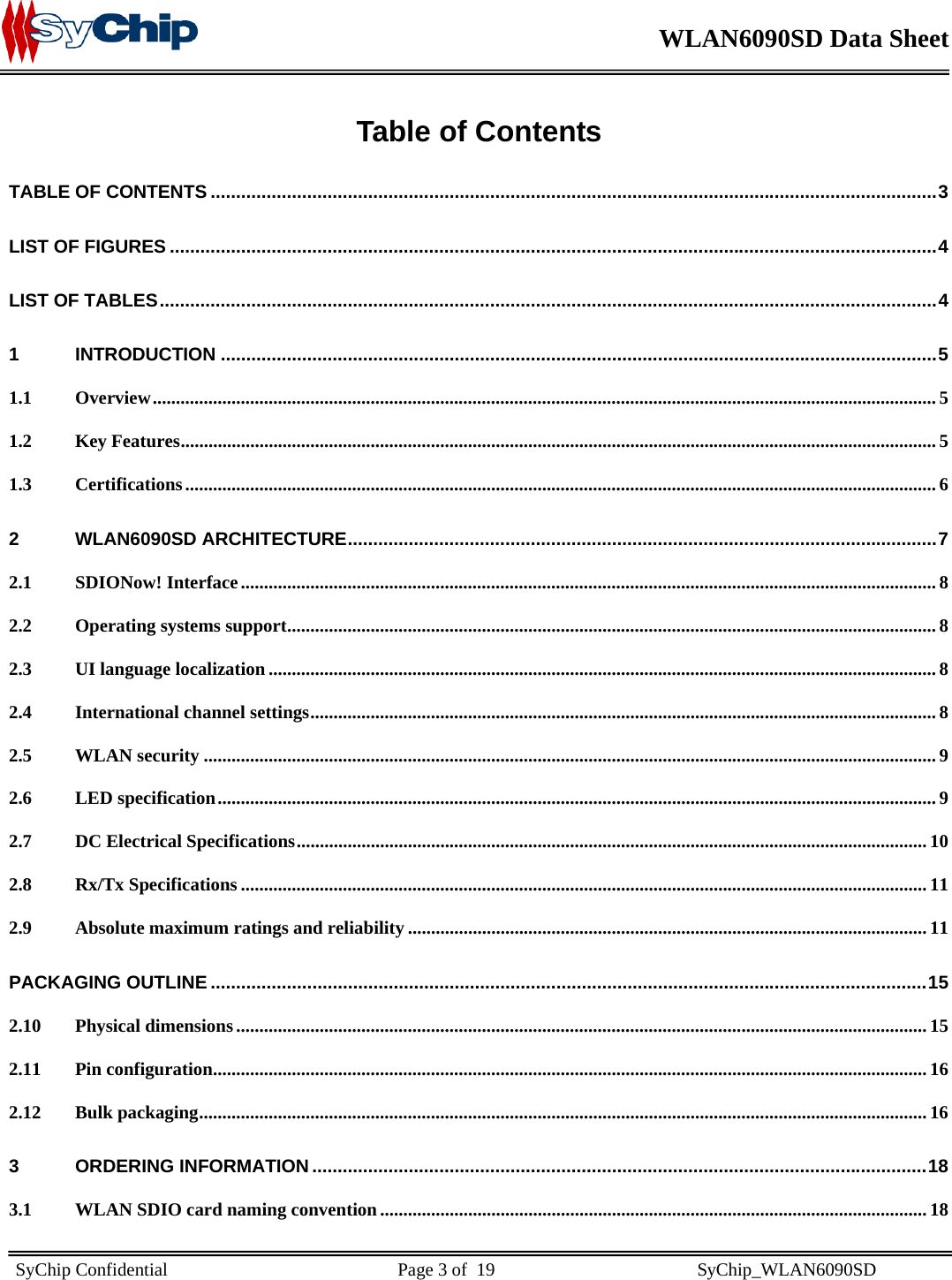    WLAN6090SD Data Sheet    SyChip Confidential                                                  Page 3 of  19                                            SyChip_WLAN6090SD                       Table of Contents TABLE OF CONTENTS ...............................................................................................................................................3 LIST OF FIGURES .......................................................................................................................................................4 LIST OF TABLES.........................................................................................................................................................4 1 INTRODUCTION .............................................................................................................................................5 1.1 Overview......................................................................................................................................................................... 5 1.2 Key Features................................................................................................................................................................... 5 1.3 Certifications.................................................................................................................................................................. 6 2 WLAN6090SD ARCHITECTURE....................................................................................................................7 2.1 SDIONow! Interface...................................................................................................................................................... 8 2.2 Operating systems support............................................................................................................................................ 8 2.3 UI language localization ................................................................................................................................................ 8 2.4 International channel settings....................................................................................................................................... 8 2.5 WLAN security .............................................................................................................................................................. 9 2.6 LED specification........................................................................................................................................................... 9 2.7 DC Electrical Specifications........................................................................................................................................ 10 2.8 Rx/Tx Specifications .................................................................................................................................................... 11 2.9 Absolute maximum ratings and reliability ................................................................................................................ 11 PACKAGING OUTLINE .............................................................................................................................................15 2.10 Physical dimensions..................................................................................................................................................... 15 2.11 Pin configuration.......................................................................................................................................................... 16 2.12 Bulk packaging............................................................................................................................................................. 16 3 ORDERING INFORMATION .........................................................................................................................18 3.1 WLAN SDIO card naming convention...................................................................................................................... 18 
