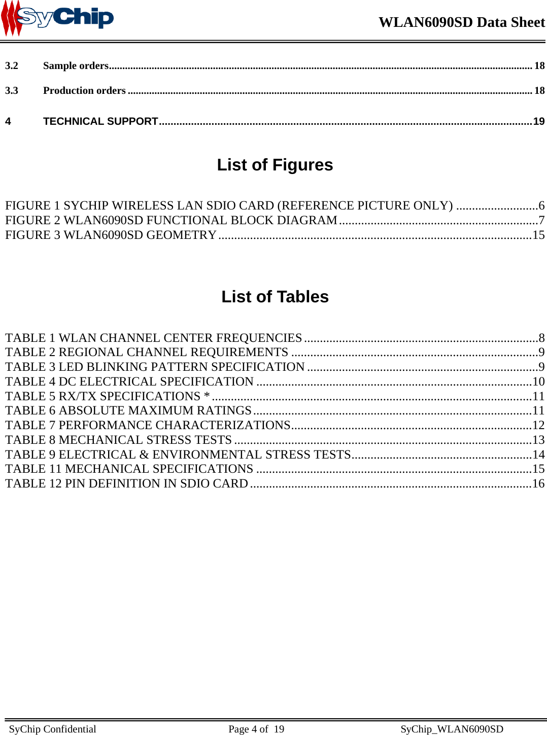    WLAN6090SD Data Sheet    SyChip Confidential                                                  Page 4 of  19                                            SyChip_WLAN6090SD                       3.2 Sample orders............................................................................................................................................................... 18 3.3 Production orders ........................................................................................................................................................ 18 4 TECHNICAL SUPPORT................................................................................................................................19  List of Figures  FIGURE 1 SYCHIP WIRELESS LAN SDIO CARD (REFERENCE PICTURE ONLY) ..........................6 FIGURE 2 WLAN6090SD FUNCTIONAL BLOCK DIAGRAM...............................................................7 FIGURE 3 WLAN6090SD GEOMETRY...................................................................................................15  List of Tables  TABLE 1 WLAN CHANNEL CENTER FREQUENCIES ..........................................................................8 TABLE 2 REGIONAL CHANNEL REQUIREMENTS ..............................................................................9 TABLE 3 LED BLINKING PATTERN SPECIFICATION .........................................................................9 TABLE 4 DC ELECTRICAL SPECIFICATION .......................................................................................10 TABLE 5 RX/TX SPECIFICATIONS *.....................................................................................................11 TABLE 6 ABSOLUTE MAXIMUM RATINGS........................................................................................11 TABLE 7 PERFORMANCE CHARACTERIZATIONS............................................................................12 TABLE 8 MECHANICAL STRESS TESTS ..............................................................................................13 TABLE 9 ELECTRICAL &amp; ENVIRONMENTAL STRESS TESTS.........................................................14 TABLE 11 MECHANICAL SPECIFICATIONS .......................................................................................15 TABLE 12 PIN DEFINITION IN SDIO CARD.........................................................................................16   