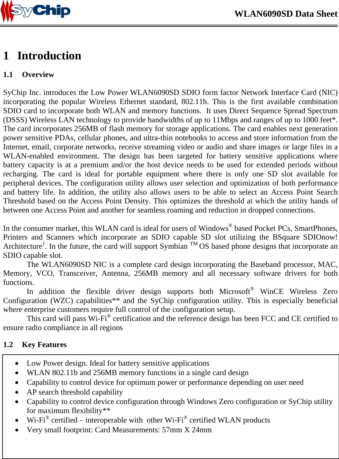    WLAN6090SD Data Sheet    SyChip Confidential                                                  Page 5 of  19                                            SyChip_WLAN6090SD                       1 Introduction  1.1 Overview  SyChip Inc. introduces the Low Power WLAN6090SD SDIO form factor Network Interface Card (NIC) incorporating the popular Wireless Ethernet standard, 802.11b. This is the first available combination SDIO card to incorporate both WLAN and memory functions.  It uses Direct Sequence Spread Spectrum (DSSS) Wireless LAN technology to provide bandwidths of up to 11Mbps and ranges of up to 1000 feet*. The card incorporates 256MB of flash memory for storage applications. The card enables next generation power sensitive PDAs, cellular phones, and ultra-thin notebooks to access and store information from the Internet, email, corporate networks, receive streaming video or audio and share images or large files in a WLAN-enabled environment. The design has been targeted for battery sensitive applications where battery capacity is at a premium and/or the host device needs to be used for extended periods without recharging. The card is ideal for portable equipment where there is only one SD slot available for peripheral devices. The configuration utility allows user selection and optimization of both performance and battery life. In addition, the utility also allows users to be able to select an Access Point Search Threshold based on the Access Point Density. This optimizes the threshold at which the utility hands of between one Access Point and another for seamless roaming and reduction in dropped connections.   In the consumer market, this WLAN card is ideal for users of Windows® based Pocket PCs, SmartPhones, Printers and Scanners which incorporate an SDIO capable SD slot utilizing the BSquare SDIOnow! Architecture1. In the future, the card will support Symbian TM OS based phone designs that incorporate an SDIO capable slot.   The WLAN6090SD NIC is a complete card design incorporating the Baseband processor, MAC, Memory, VCO, Transceiver, Antenna, 256MB memory and all necessary software drivers for both functions.    In addition the flexible driver design supports both Microsoft® WinCE Wireless Zero Configuration (WZC) capabilities** and the SyChip configuration utility. This is especially beneficial where enterprise customers require full control of the configuration setup.   This card will pass Wi-Fi® certification and the reference design has been FCC and CE certified to ensure radio compliance in all regions 1.2 Key Features  • Low Power design. Ideal for battery sensitive applications • WLAN 802.11b and 256MB memory functions in a single card design • Capability to control device for optimum power or performance depending on user need • AP search threshold capability • Capability to control device configuration through Windows Zero configuration or SyChip utility for maximum flexibility** • Wi-Fi® certified – interoperable with  other Wi-Fi® certified WLAN products • Very small footprint: Card Measurements: 57mm X 24mm 