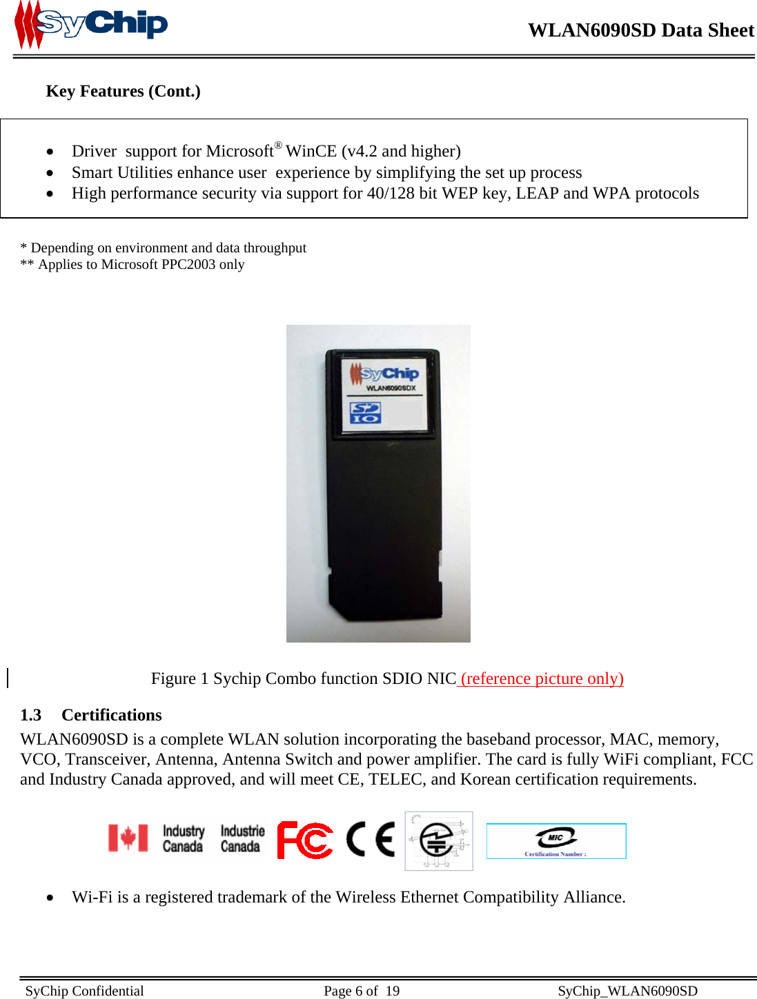    WLAN6090SD Data Sheet    SyChip Confidential                                                  Page 6 of  19                                            SyChip_WLAN6090SD                       Key Features (Cont.)   • Driver  support for Microsoft® WinCE (v4.2 and higher) • Smart Utilities enhance user  experience by simplifying the set up process • High performance security via support for 40/128 bit WEP key, LEAP and WPA protocols   * Depending on environment and data throughput   ** Applies to Microsoft PPC2003 only                   Figure 1 Sychip Combo function SDIO NIC (reference picture only) 1.3 Certifications WLAN6090SD is a complete WLAN solution incorporating the baseband processor, MAC, memory, VCO, Transceiver, Antenna, Antenna Switch and power amplifier. The card is fully WiFi compliant, FCC and Industry Canada approved, and will meet CE, TELEC, and Korean certification requirements.             • Wi-Fi is a registered trademark of the Wireless Ethernet Compatibility Alliance.    