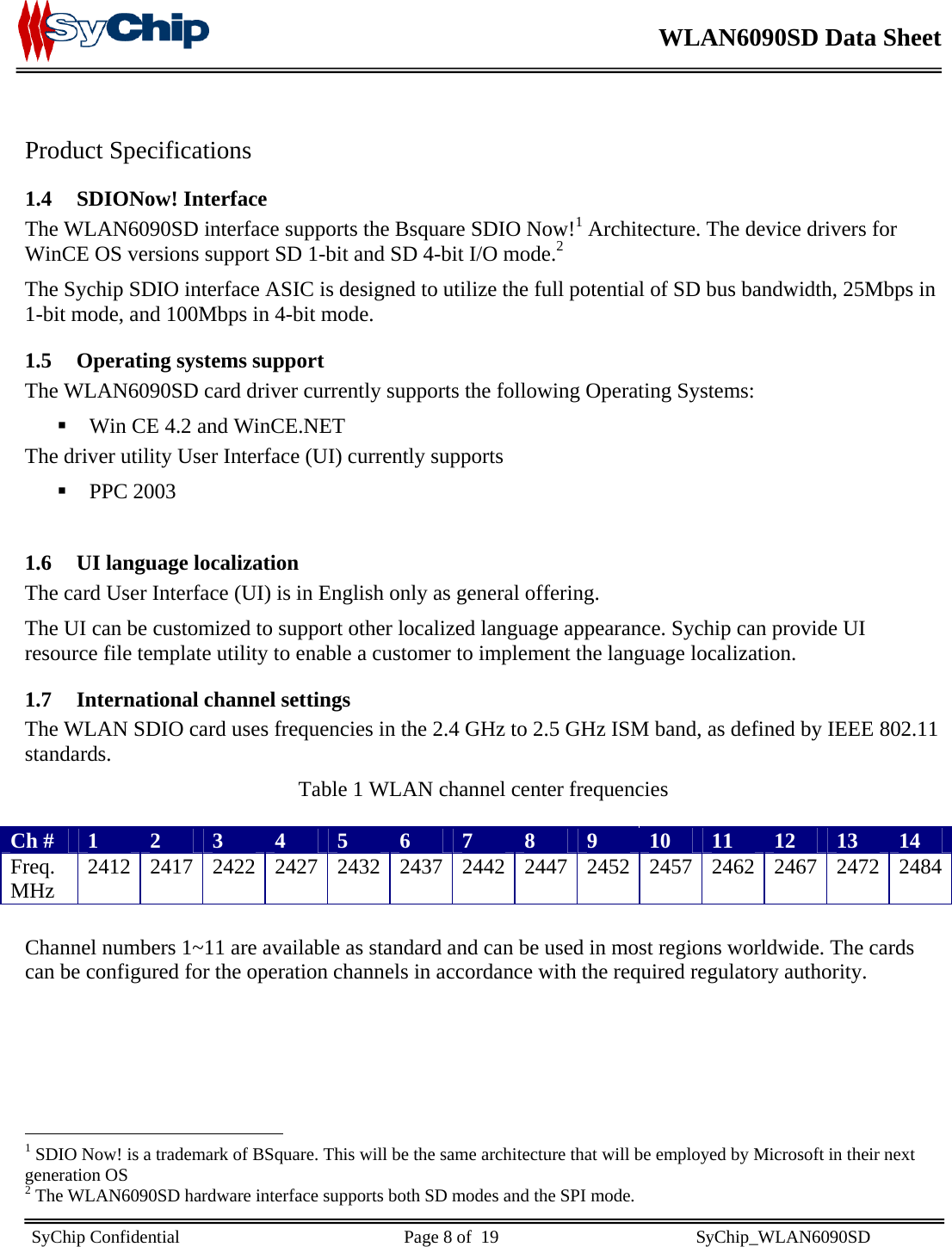    WLAN6090SD Data Sheet    SyChip Confidential                                                  Page 8 of  19                                            SyChip_WLAN6090SD                        Product Specifications 1.4 SDIONow! Interface The WLAN6090SD interface supports the Bsquare SDIO Now!1 Architecture. The device drivers for WinCE OS versions support SD 1-bit and SD 4-bit I/O mode.2 The Sychip SDIO interface ASIC is designed to utilize the full potential of SD bus bandwidth, 25Mbps in 1-bit mode, and 100Mbps in 4-bit mode.  1.5 Operating systems support The WLAN6090SD card driver currently supports the following Operating Systems:  Win CE 4.2 and WinCE.NET The driver utility User Interface (UI) currently supports   PPC 2003  1.6 UI language localization The card User Interface (UI) is in English only as general offering.  The UI can be customized to support other localized language appearance. Sychip can provide UI resource file template utility to enable a customer to implement the language localization. 1.7 International channel settings The WLAN SDIO card uses frequencies in the 2.4 GHz to 2.5 GHz ISM band, as defined by IEEE 802.11 standards. Table 1 WLAN channel center frequencies  Ch #  1  2  3  4  5  6  7  8  9  10  11  12  13  14 Freq. MHz  2412 2417 2422 2427 2432 2437 2442 2447 2452 2457 2462 2467 2472 2484 Channel numbers 1~11 are available as standard and can be used in most regions worldwide. The cards can be configured for the operation channels in accordance with the required regulatory authority.                                                     1 SDIO Now! is a trademark of BSquare. This will be the same architecture that will be employed by Microsoft in their next generation OS 2 The WLAN6090SD hardware interface supports both SD modes and the SPI mode. 