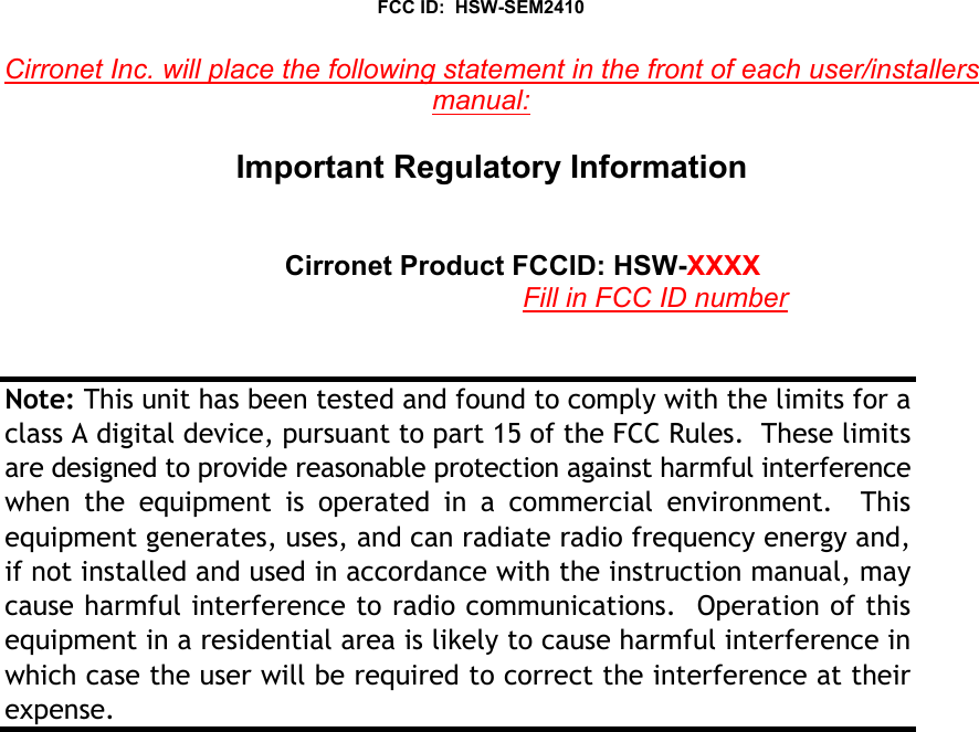 FCC ID:  HSW-SEM2410Cirronet Inc. will place the following statement in the front of each user/installersmanual:Important Regulatory InformationCirronet Product FCCID: HSW-XXXXFill in FCC ID numberNote: This unit has been tested and found to comply with the limits for aclass A digital device, pursuant to part 15 of the FCC Rules.  These limitsare designed to provide reasonable protection against harmful interferencewhen the equipment is operated in a commercial environment.  Thisequipment generates, uses, and can radiate radio frequency energy and,if not installed and used in accordance with the instruction manual, maycause harmful interference to radio communications.  Operation of thisequipment in a residential area is likely to cause harmful interference inwhich case the user will be required to correct the interference at theirexpense.