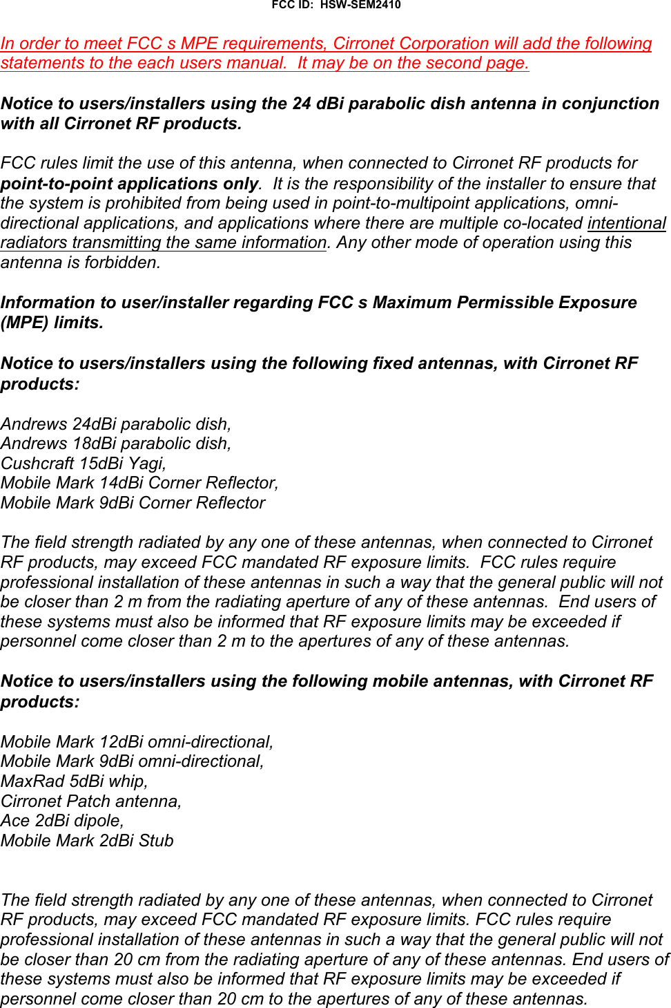 FCC ID:  HSW-SEM2410In order to meet FCC s MPE requirements, Cirronet Corporation will add the followingstatements to the each users manual.  It may be on the second page.Notice to users/installers using the 24 dBi parabolic dish antenna in conjunctionwith all Cirronet RF products.  FCC rules limit the use of this antenna, when connected to Cirronet RF products forpoint-to-point applications only.  It is the responsibility of the installer to ensure thatthe system is prohibited from being used in point-to-multipoint applications, omni-directional applications, and applications where there are multiple co-located intentionalradiators transmitting the same information. Any other mode of operation using thisantenna is forbidden.Information to user/installer regarding FCC s Maximum Permissible Exposure(MPE) limits.Notice to users/installers using the following fixed antennas, with Cirronet RFproducts:Andrews 24dBi parabolic dish,Andrews 18dBi parabolic dish,Cushcraft 15dBi Yagi,Mobile Mark 14dBi Corner Reflector,Mobile Mark 9dBi Corner ReflectorThe field strength radiated by any one of these antennas, when connected to CirronetRF products, may exceed FCC mandated RF exposure limits.  FCC rules requireprofessional installation of these antennas in such a way that the general public will notbe closer than 2 m from the radiating aperture of any of these antennas.  End users ofthese systems must also be informed that RF exposure limits may be exceeded ifpersonnel come closer than 2 m to the apertures of any of these antennas. Notice to users/installers using the following mobile antennas, with Cirronet RFproducts:Mobile Mark 12dBi omni-directional,Mobile Mark 9dBi omni-directional,MaxRad 5dBi whip,Cirronet Patch antenna,Ace 2dBi dipole,Mobile Mark 2dBi StubThe field strength radiated by any one of these antennas, when connected to CirronetRF products, may exceed FCC mandated RF exposure limits. FCC rules requireprofessional installation of these antennas in such a way that the general public will notbe closer than 20 cm from the radiating aperture of any of these antennas. End users ofthese systems must also be informed that RF exposure limits may be exceeded ifpersonnel come closer than 20 cm to the apertures of any of these antennas. 