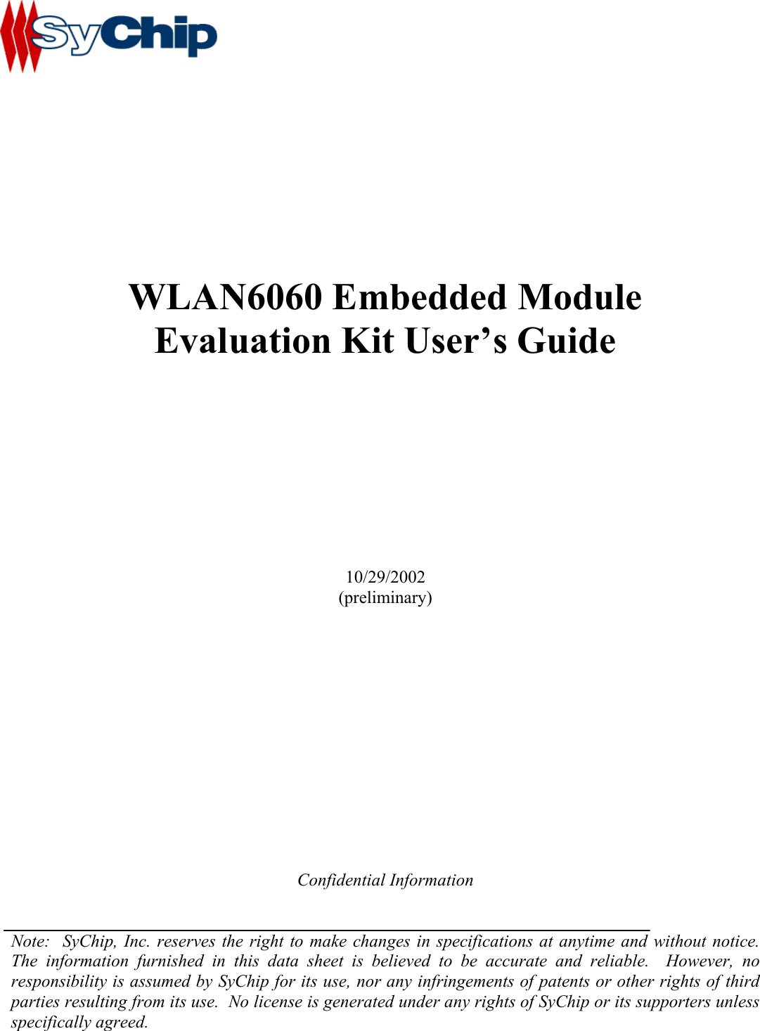                 WLAN6060 Embedded Module Evaluation Kit User’s Guide          10/29/2002 (preliminary)              Confidential Information   Note:  SyChip, Inc. reserves the right to make changes in specifications at anytime and without notice.  The information furnished in this data sheet is believed to be accurate and reliable.  However, no responsibility is assumed by SyChip for its use, nor any infringements of patents or other rights of third parties resulting from its use.  No license is generated under any rights of SyChip or its supporters unless specifically agreed.  