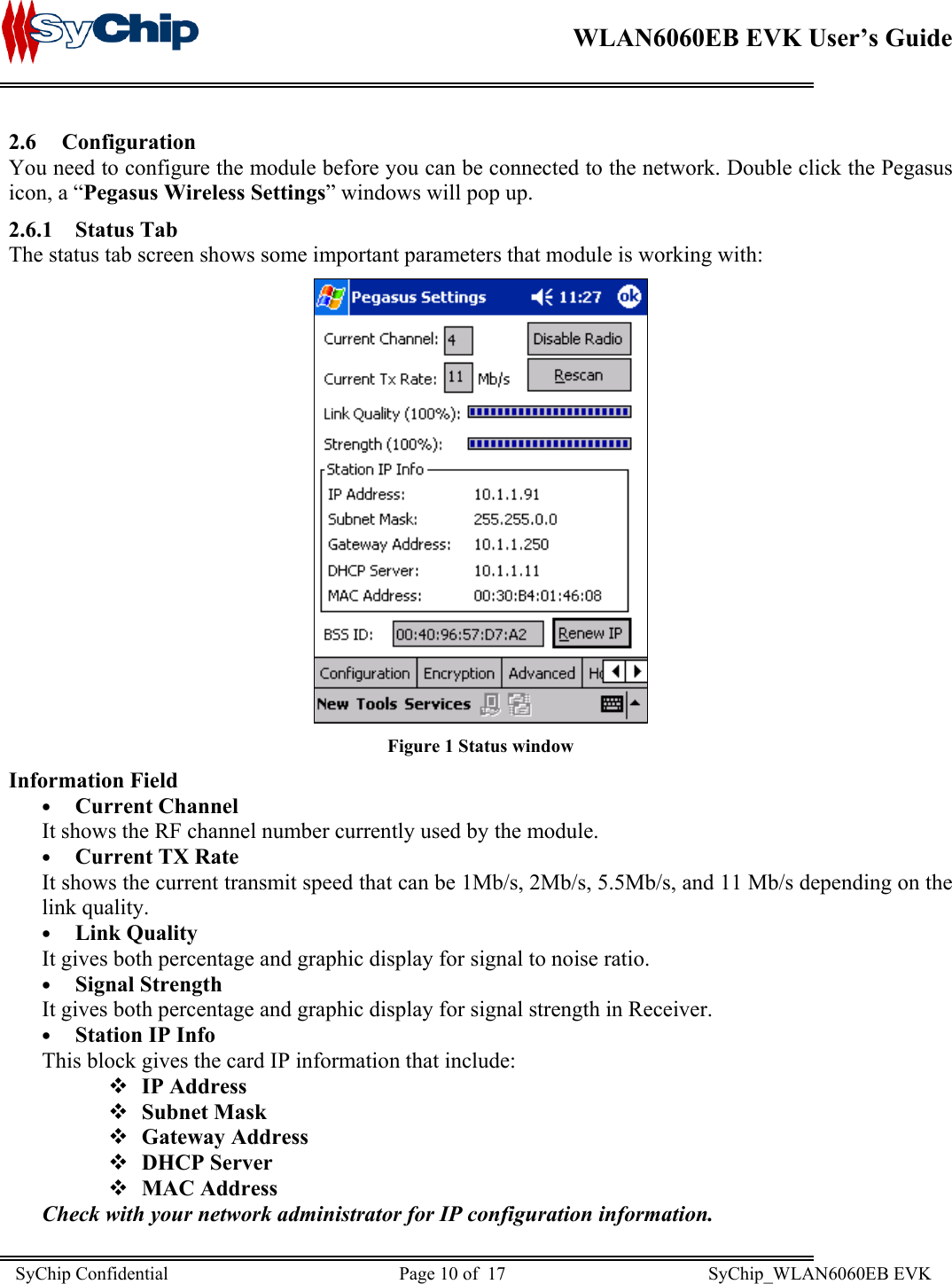    WLAN6060EB EVK User’s Guide      2.6 Configuration You need to configure the module before you can be connected to the network. Double click the Pegasus icon, a “Pegasus Wireless Settings” windows will pop up. 2.6.1 Status Tab The status tab screen shows some important parameters that module is working with:   Figure 1 Status window Information Field •  Current Channel It shows the RF channel number currently used by the module. •  Current TX Rate It shows the current transmit speed that can be 1Mb/s, 2Mb/s, 5.5Mb/s, and 11 Mb/s depending on the link quality. •  Link Quality It gives both percentage and graphic display for signal to noise ratio. •  Signal Strength It gives both percentage and graphic display for signal strength in Receiver. •  Station IP Info This block gives the card IP information that include:  IP Address  Subnet Mask  Gateway Address  DHCP Server  MAC Address Check with your network administrator for IP configuration information.  SyChip Confidential                                                  Page 10 of  17                                            SyChip_WLAN6060EB EVK                         