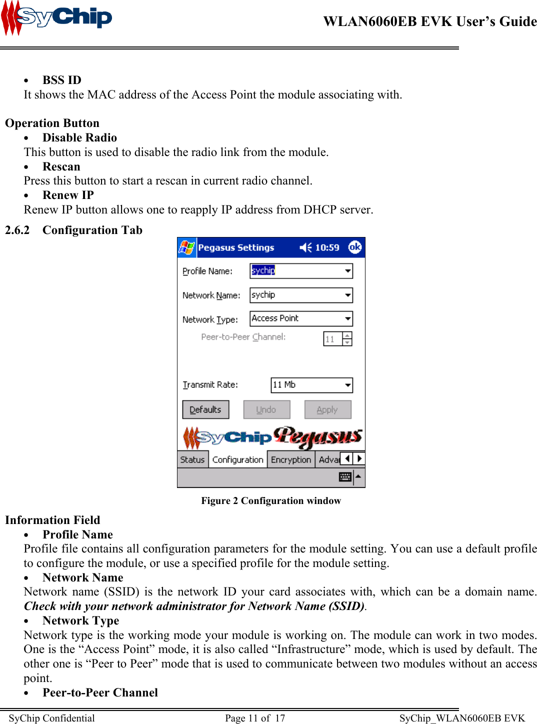    WLAN6060EB EVK User’s Guide      •  BSS ID It shows the MAC address of the Access Point the module associating with.  Operation Button •  Disable Radio This button is used to disable the radio link from the module. •  Rescan Press this button to start a rescan in current radio channel. •  Renew IP Renew IP button allows one to reapply IP address from DHCP server.  2.6.2 Configuration Tab  Figure 2 Configuration window Information Field •  Profile Name Profile file contains all configuration parameters for the module setting. You can use a default profile to configure the module, or use a specified profile for the module setting. •  Network Name Network name (SSID) is the network ID your card associates with, which can be a domain name.  Check with your network administrator for Network Name (SSID).  •  Network Type Network type is the working mode your module is working on. The module can work in two modes. One is the “Access Point” mode, it is also called “Infrastructure” mode, which is used by default. The other one is “Peer to Peer” mode that is used to communicate between two modules without an access point. •  Peer-to-Peer Channel SyChip Confidential                                                  Page 11 of  17                                            SyChip_WLAN6060EB EVK                         