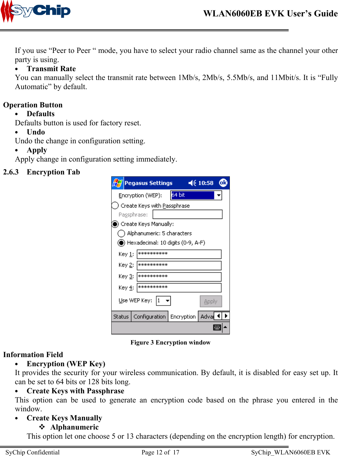    WLAN6060EB EVK User’s Guide      If you use “Peer to Peer “ mode, you have to select your radio channel same as the channel your other party is using. •  Transmit Rate You can manually select the transmit rate between 1Mb/s, 2Mb/s, 5.5Mb/s, and 11Mbit/s. It is “Fully Automatic” by default.  Operation Button •  Defaults Defaults button is used for factory reset. •  Undo Undo the change in configuration setting. •  Apply Apply change in configuration setting immediately. 2.6.3 Encryption Tab  Figure 3 Encryption window Information Field •  Encryption (WEP Key)  It provides the security for your wireless communication. By default, it is disabled for easy set up. It can be set to 64 bits or 128 bits long. •  Create Keys with Passphrase This option can be used to generate an encryption code based on the phrase you entered in the window. •  Create Keys Manually  Alphanumeric This option let one choose 5 or 13 characters (depending on the encryption length) for encryption.  SyChip Confidential                                                  Page 12 of  17                                            SyChip_WLAN6060EB EVK                         