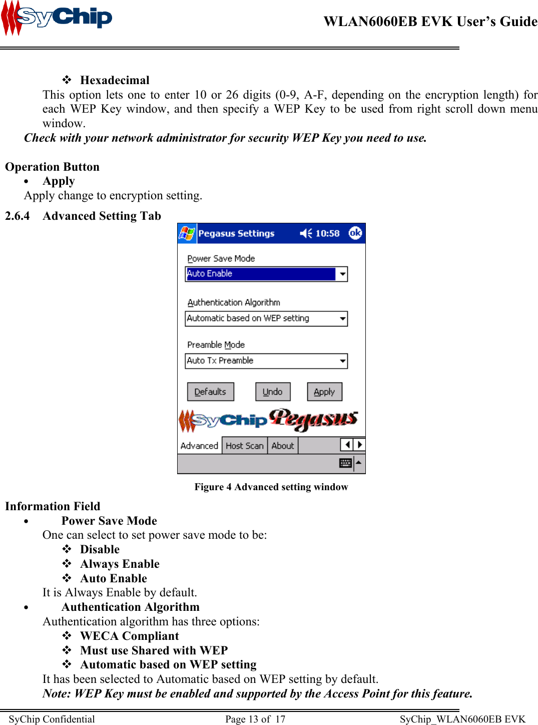    WLAN6060EB EVK User’s Guide       Hexadecimal This option lets one to enter 10 or 26 digits (0-9, A-F, depending on the encryption length) for each WEP Key window, and then specify a WEP Key to be used from right scroll down menu window. Check with your network administrator for security WEP Key you need to use.  Operation Button •  Apply Apply change to encryption setting. 2.6.4  Advanced Setting Tab  Figure 4 Advanced setting window Information Field •  Power Save Mode One can select to set power save mode to be:   Disable   Always Enable   Auto Enable  It is Always Enable by default. •  Authentication Algorithm Authentication algorithm has three options:   WECA Compliant   Must use Shared with WEP   Automatic based on WEP setting It has been selected to Automatic based on WEP setting by default. Note: WEP Key must be enabled and supported by the Access Point for this feature. SyChip Confidential                                                  Page 13 of  17                                            SyChip_WLAN6060EB EVK                         