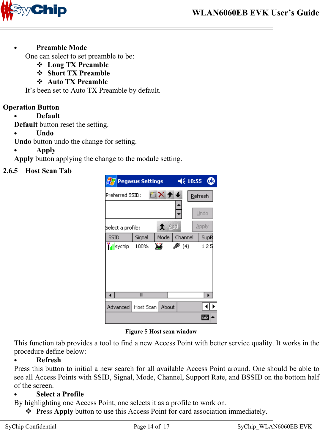    WLAN6060EB EVK User’s Guide      •  Preamble Mode One can select to set preamble to be:  Long TX Preamble  Short TX Preamble  Auto TX Preamble It’s been set to Auto TX Preamble by default.  Operation Button •  Default Default button reset the setting.  •  Undo Undo button undo the change for setting. •  Apply Apply button applying the change to the module setting. 2.6.5 Host Scan Tab  Figure 5 Host scan window This function tab provides a tool to find a new Access Point with better service quality. It works in the procedure define below: •  Refresh Press this button to initial a new search for all available Access Point around. One should be able to see all Access Points with SSID, Signal, Mode, Channel, Support Rate, and BSSID on the bottom half of the screen. •  Select a Profile By highlighting one Access Point, one selects it as a profile to work on.  Press Apply button to use this Access Point for card association immediately. SyChip Confidential                                                  Page 14 of  17                                            SyChip_WLAN6060EB EVK                         