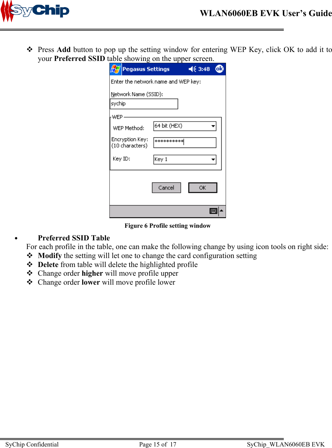    WLAN6060EB EVK User’s Guide       Press Add button to pop up the setting window for entering WEP Key, click OK to add it to your Preferred SSID table showing on the upper screen.  Figure 6 Profile setting window •  Preferred SSID Table For each profile in the table, one can make the following change by using icon tools on right side:  Modify the setting will let one to change the card configuration setting  Delete from table will delete the highlighted profile  Change order higher will move profile upper  Change order lower will move profile lower SyChip Confidential                                                  Page 15 of  17                                            SyChip_WLAN6060EB EVK                         