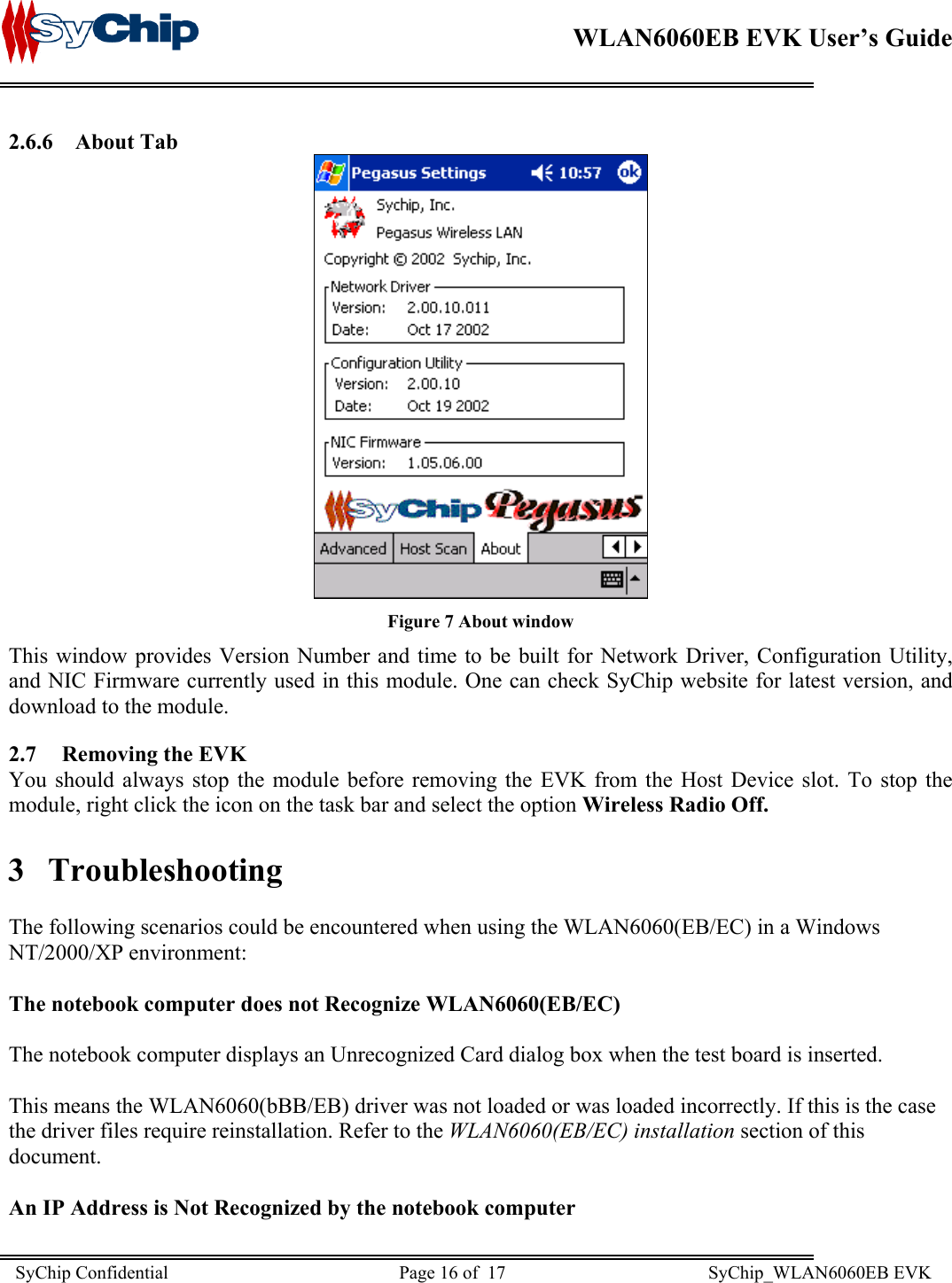    WLAN6060EB EVK User’s Guide      2.6.6 About Tab  Figure 7 About window This window provides Version Number and time to be built for Network Driver, Configuration Utility, and NIC Firmware currently used in this module. One can check SyChip website for latest version, and download to the module.  2.7  Removing the EVK You should always stop the module before removing the EVK from the Host Device slot. To stop the module, right click the icon on the task bar and select the option Wireless Radio Off. 3 Troubleshooting  The following scenarios could be encountered when using the WLAN6060(EB/EC) in a Windows NT/2000/XP environment:  The notebook computer does not Recognize WLAN6060(EB/EC)  The notebook computer displays an Unrecognized Card dialog box when the test board is inserted.  This means the WLAN6060(bBB/EB) driver was not loaded or was loaded incorrectly. If this is the case the driver files require reinstallation. Refer to the WLAN6060(EB/EC) installation section of this document.  An IP Address is Not Recognized by the notebook computer SyChip Confidential                                                  Page 16 of  17                                            SyChip_WLAN6060EB EVK                         