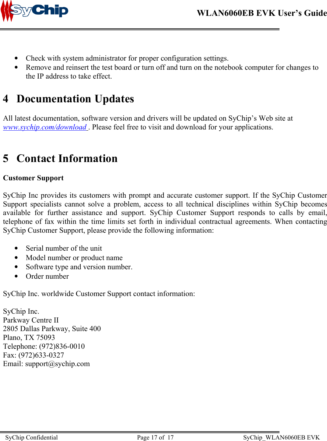    WLAN6060EB EVK User’s Guide       Check with system administrator for proper configuration settings. • •  Remove and reinsert the test board or turn off and turn on the notebook computer for changes to the IP address to take effect. 4 Documentation Updates  All latest documentation, software version and drivers will be updated on SyChip’s Web site at www.sychip.com/download . Please feel free to visit and download for your applications.  5 Contact Information  Customer Support  SyChip Inc provides its customers with prompt and accurate customer support. If the SyChip Customer Support specialists cannot solve a problem, access to all technical disciplines within SyChip becomes available for further assistance and support. SyChip Customer Support responds to calls by email, telephone of fax within the time limits set forth in individual contractual agreements. When contacting SyChip Customer Support, please provide the following information:  •  Serial number of the unit •  Model number or product name •  Software type and version number. •  Order number  SyChip Inc. worldwide Customer Support contact information:  SyChip Inc. Parkway Centre II 2805 Dallas Parkway, Suite 400 Plano, TX 75093 Telephone: (972)836-0010 Fax: (972)633-0327 Email: support@sychip.com  SyChip Confidential                                                  Page 17 of  17                                            SyChip_WLAN6060EB EVK                         