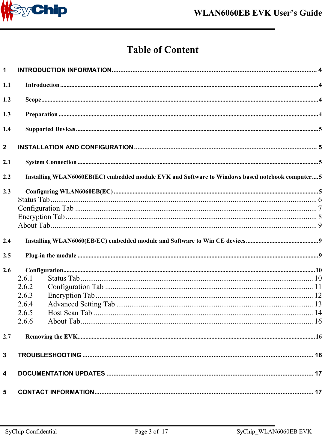    WLAN6060EB EVK User’s Guide      Table of Content 1 INTRODUCTION INFORMATION....................................................................................................................... 4 1.1 Introduction ....................................................................................................................................................................4 1.2 Scope................................................................................................................................................................................4 1.3 Preparation .....................................................................................................................................................................4 1.4 Supported Devices ..........................................................................................................................................................5 2 INSTALLATION AND CONFIGURATION .......................................................................................................... 5 2.1 System Connection .........................................................................................................................................................5 2.2 Installing WLAN6060EB(EC) embedded module EVK and Software to Windows based notebook computer....5 2.3 Configuring WLAN6060EB(EC) ..................................................................................................................................5 Status Tab .............................................................................................................................................. 6 Configuration Tab ................................................................................................................................. 7 Encryption Tab ...................................................................................................................................... 8 About Tab.............................................................................................................................................. 9 2.4 Installing WLAN6060(EB/EC) embedded module and Software to Win CE devices..............................................9 2.5 Plug-in the module .........................................................................................................................................................9 2.6 Configuration................................................................................................................................................................10 2.6.1 Status Tab ............................................................................................................................ 10 2.6.2 Configuration Tab ............................................................................................................... 11 2.6.3 Encryption Tab .................................................................................................................... 12 2.6.4  Advanced Setting Tab ......................................................................................................... 13 2.6.5  Host Scan Tab ..................................................................................................................... 14 2.6.6 About Tab............................................................................................................................ 16 2.7 Removing the EVK.......................................................................................................................................................16 3 TROUBLESHOOTING ...................................................................................................................................... 16 4 DOCUMENTATION UPDATES ........................................................................................................................ 17 5 CONTACT INFORMATION............................................................................................................................... 17  SyChip Confidential                                                  Page 3 of  17                                            SyChip_WLAN6060EB EVK                         