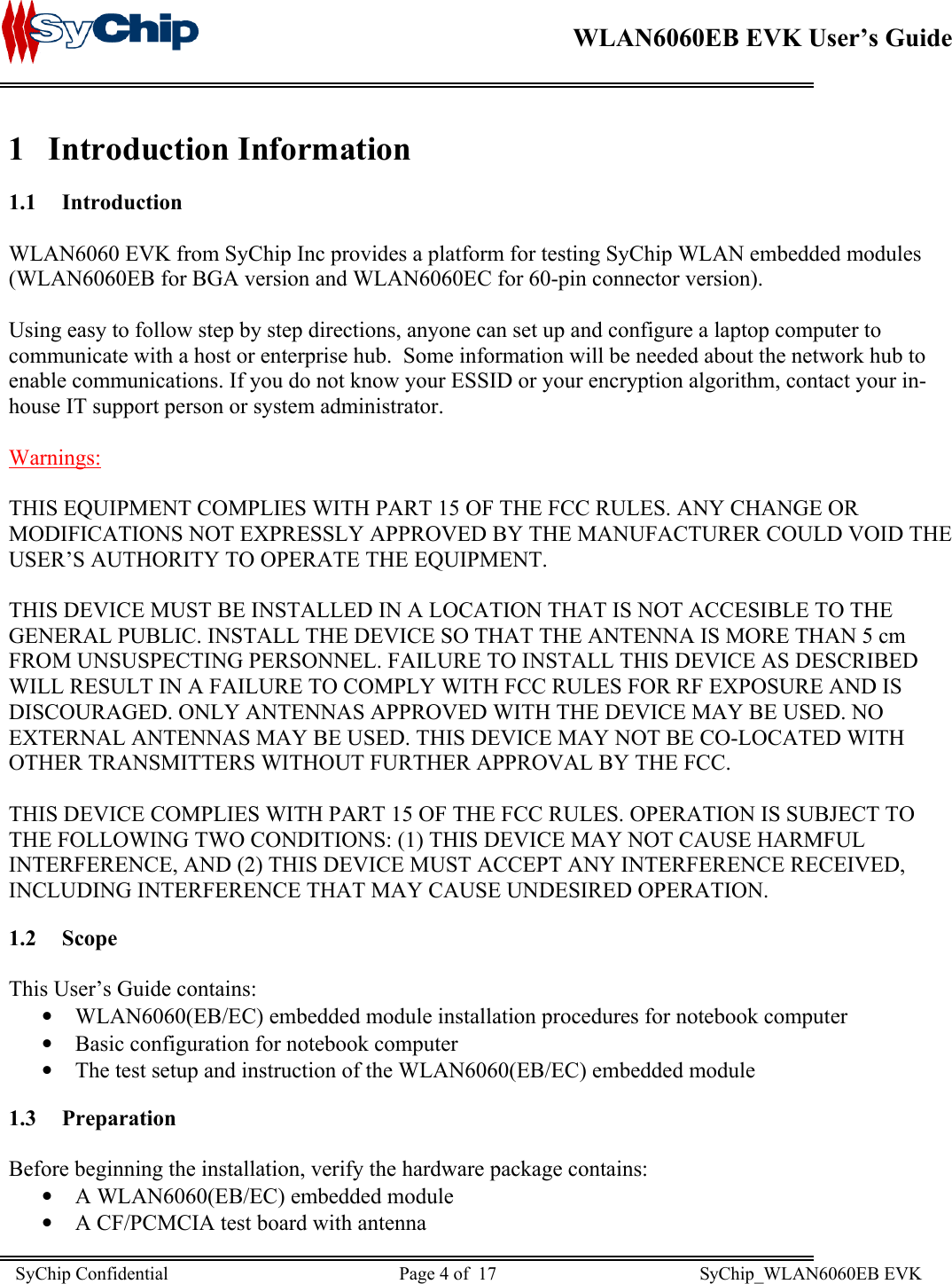    WLAN6060EB EVK User’s Guide      1 Introduction Information 1.1 Introduction  WLAN6060 EVK from SyChip Inc provides a platform for testing SyChip WLAN embedded modules (WLAN6060EB for BGA version and WLAN6060EC for 60-pin connector version).  Using easy to follow step by step directions, anyone can set up and configure a laptop computer to communicate with a host or enterprise hub.  Some information will be needed about the network hub to enable communications. If you do not know your ESSID or your encryption algorithm, contact your in-house IT support person or system administrator.  Warnings:  THIS EQUIPMENT COMPLIES WITH PART 15 OF THE FCC RULES. ANY CHANGE OR MODIFICATIONS NOT EXPRESSLY APPROVED BY THE MANUFACTURER COULD VOID THE USER’S AUTHORITY TO OPERATE THE EQUIPMENT.    THIS DEVICE MUST BE INSTALLED IN A LOCATION THAT IS NOT ACCESIBLE TO THE GENERAL PUBLIC. INSTALL THE DEVICE SO THAT THE ANTENNA IS MORE THAN 5 cm FROM UNSUSPECTING PERSONNEL. FAILURE TO INSTALL THIS DEVICE AS DESCRIBED WILL RESULT IN A FAILURE TO COMPLY WITH FCC RULES FOR RF EXPOSURE AND IS DISCOURAGED. ONLY ANTENNAS APPROVED WITH THE DEVICE MAY BE USED. NO EXTERNAL ANTENNAS MAY BE USED. THIS DEVICE MAY NOT BE CO-LOCATED WITH OTHER TRANSMITTERS WITHOUT FURTHER APPROVAL BY THE FCC.  THIS DEVICE COMPLIES WITH PART 15 OF THE FCC RULES. OPERATION IS SUBJECT TO THE FOLLOWING TWO CONDITIONS: (1) THIS DEVICE MAY NOT CAUSE HARMFUL INTERFERENCE, AND (2) THIS DEVICE MUST ACCEPT ANY INTERFERENCE RECEIVED, INCLUDING INTERFERENCE THAT MAY CAUSE UNDESIRED OPERATION. 1.2 Scope  This User’s Guide contains: •  WLAN6060(EB/EC) embedded module installation procedures for notebook computer  •  Basic configuration for notebook computer •  The test setup and instruction of the WLAN6060(EB/EC) embedded module 1.3 Preparation  Before beginning the installation, verify the hardware package contains: •  A WLAN6060(EB/EC) embedded module •  A CF/PCMCIA test board with antenna SyChip Confidential                                                  Page 4 of  17                                            SyChip_WLAN6060EB EVK                         