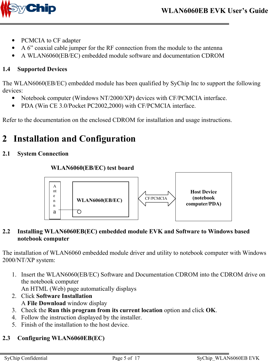    WLAN6060EB EVK User’s Guide      •  PCMCIA to CF adapter •  A 6” coaxial cable jumper for the RF connection from the module to the antenna •  A WLAN6060(EB/EC) embedded module software and documentation CDROM 1.4 Supported Devices  The WLAN6060(EB/EC) embedded module has been qualified by SyChip Inc to support the following devices: •  Notebook computer (Windows NT/2000/XP) devices with CF/PCMCIA interface. •  PDA (Win CE 3.0/Pocket PC2002,2000) with CF/PCMCIA interface.  Refer to the documentation on the enclosed CDROM for installation and usage instructions. 2  Installation and Configuration 2.1 System Connection                                 WLAN6060(EB/EC) test board  CF/PCMCIA   Host Device (notebook computer/PDA)     WLAN6060(EB/EC) Antenna       2.2 Installing WLAN6060EB(EC) embedded module EVK and Software to Windows based notebook computer  The installation of WLAN6060 embedded module driver and utility to notebook computer with Windows 2000/NT/XP system:   1.  Insert the WLAN6060(EB/EC) Software and Documentation CDROM into the CDROM drive on the notebook computer An HTML (Web) page automatically displays 2. Click Software Installation A File Download window display 3. Check the Run this program from its current location option and click OK. 4.  Follow the instruction displayed by the installer. 5.  Finish of the installation to the host device. 2.3 Configuring WLAN6060EB(EC)  SyChip Confidential                                                  Page 5 of  17                                            SyChip_WLAN6060EB EVK                         