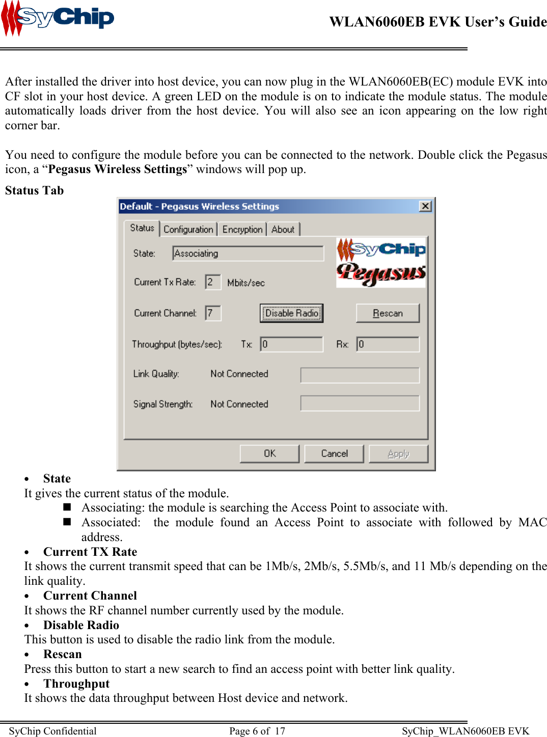    WLAN6060EB EVK User’s Guide      After installed the driver into host device, you can now plug in the WLAN6060EB(EC) module EVK into CF slot in your host device. A green LED on the module is on to indicate the module status. The module automatically loads driver from the host device. You will also see an icon appearing on the low right corner bar.  You need to configure the module before you can be connected to the network. Double click the Pegasus icon, a “Pegasus Wireless Settings” windows will pop up. Status Tab  •  State It gives the current status of the module.   Associating: the module is searching the Access Point to associate with.  Associated:  the module found an Access Point to associate with followed by MAC address. •  Current TX Rate It shows the current transmit speed that can be 1Mb/s, 2Mb/s, 5.5Mb/s, and 11 Mb/s depending on the link quality. •  Current Channel It shows the RF channel number currently used by the module. •  Disable Radio This button is used to disable the radio link from the module. •  Rescan Press this button to start a new search to find an access point with better link quality. •  Throughput It shows the data throughput between Host device and network.  SyChip Confidential                                                  Page 6 of  17                                            SyChip_WLAN6060EB EVK                         