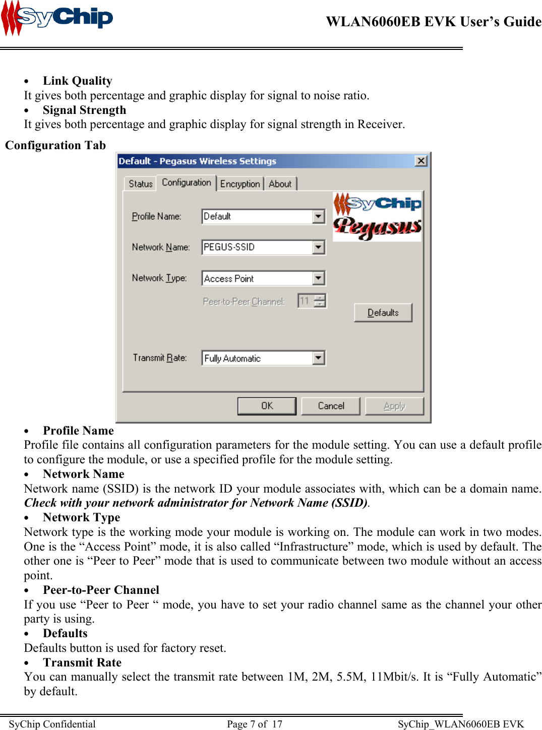    WLAN6060EB EVK User’s Guide      •  Link Quality It gives both percentage and graphic display for signal to noise ratio. •  Signal Strength It gives both percentage and graphic display for signal strength in Receiver. Configuration Tab  •  Profile Name Profile file contains all configuration parameters for the module setting. You can use a default profile to configure the module, or use a specified profile for the module setting. •  Network Name Network name (SSID) is the network ID your module associates with, which can be a domain name.  Check with your network administrator for Network Name (SSID).  •  Network Type Network type is the working mode your module is working on. The module can work in two modes. One is the “Access Point” mode, it is also called “Infrastructure” mode, which is used by default. The other one is “Peer to Peer” mode that is used to communicate between two module without an access point. •  Peer-to-Peer Channel If you use “Peer to Peer “ mode, you have to set your radio channel same as the channel your other party is using. •  Defaults Defaults button is used for factory reset. •  Transmit Rate You can manually select the transmit rate between 1M, 2M, 5.5M, 11Mbit/s. It is “Fully Automatic” by default. SyChip Confidential                                                  Page 7 of  17                                            SyChip_WLAN6060EB EVK                         