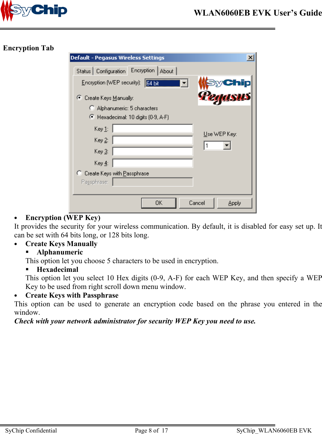    WLAN6060EB EVK User’s Guide      Encryption Tab  •  Encryption (WEP Key)  It provides the security for your wireless communication. By default, it is disabled for easy set up. It can be set with 64 bits long, or 128 bits long. •  Create Keys Manually  Alphanumeric This option let you choose 5 characters to be used in encryption.   Hexadecimal This option let you select 10 Hex digits (0-9, A-F) for each WEP Key, and then specify a WEP Key to be used from right scroll down menu window. •  Create Keys with Passphrase This option can be used to generate an encryption code based on the phrase you entered in the window. Check with your network administrator for security WEP Key you need to use. SyChip Confidential                                                  Page 8 of  17                                            SyChip_WLAN6060EB EVK                         