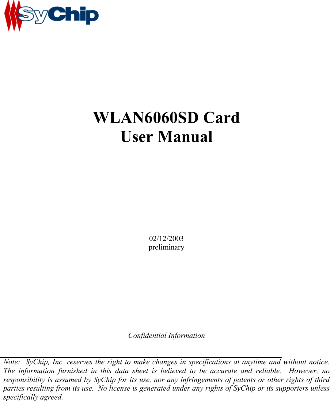               WLAN6060SD Card User Manual           02/12/2003 preliminary          Confidential Information   Note:  SyChip, Inc. reserves the right to make changes in specifications at anytime and without notice.  The information furnished in this data sheet is believed to be accurate and reliable.  However, no responsibility is assumed by SyChip for its use, nor any infringements of patents or other rights of third parties resulting from its use.  No license is generated under any rights of SyChip or its supporters unless specifically agreed.       