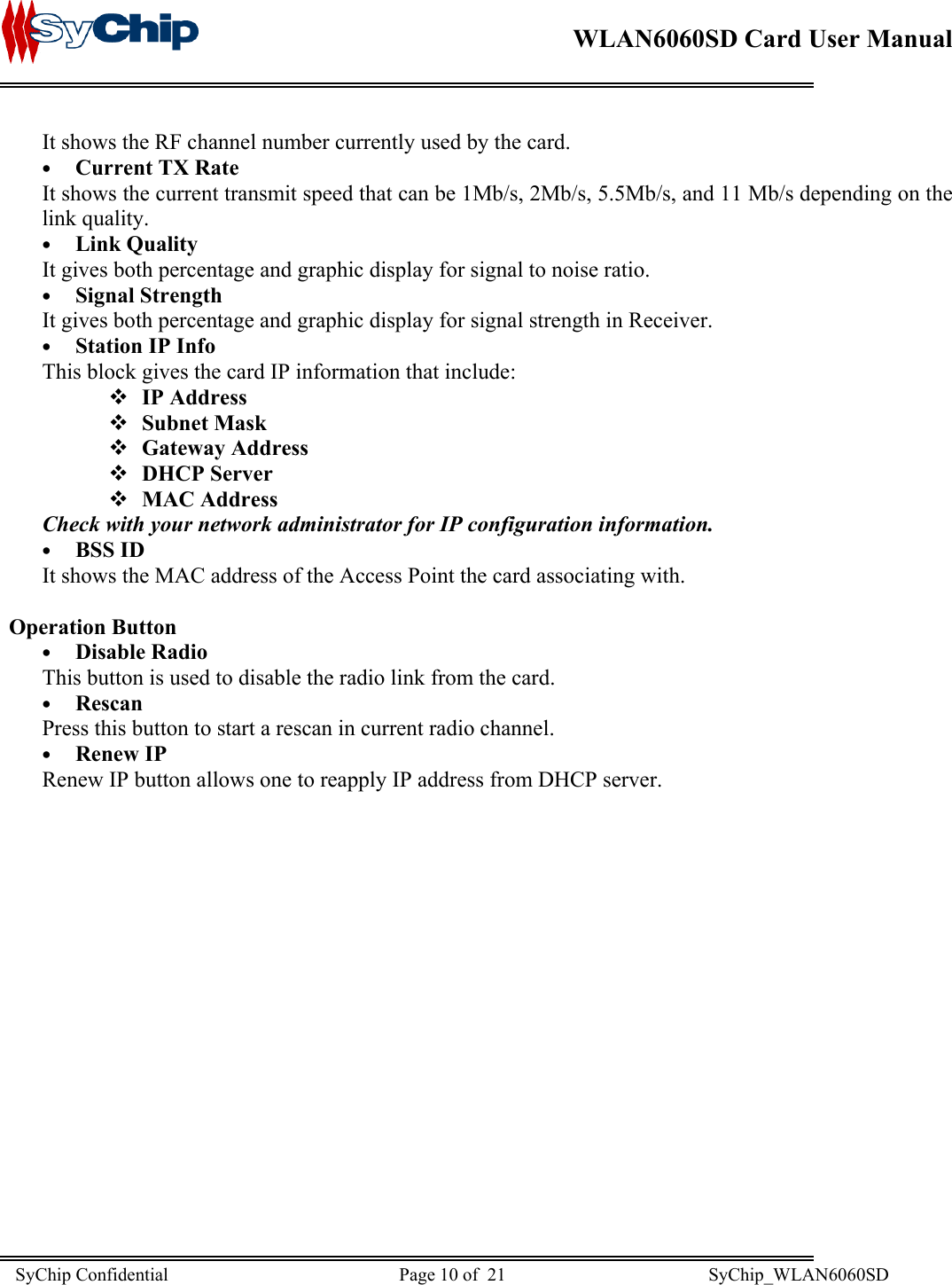    WLAN6060SD Card User Manual      It shows the RF channel number currently used by the card. •  Current TX Rate It shows the current transmit speed that can be 1Mb/s, 2Mb/s, 5.5Mb/s, and 11 Mb/s depending on the link quality. •  Link Quality It gives both percentage and graphic display for signal to noise ratio. •  Signal Strength It gives both percentage and graphic display for signal strength in Receiver. •  Station IP Info This block gives the card IP information that include:  IP Address  Subnet Mask  Gateway Address  DHCP Server  MAC Address Check with your network administrator for IP configuration information.  •  BSS ID It shows the MAC address of the Access Point the card associating with.  Operation Button •  Disable Radio This button is used to disable the radio link from the card. •  Rescan Press this button to start a rescan in current radio channel. •  Renew IP Renew IP button allows one to reapply IP address from DHCP server.  SyChip Confidential                                                  Page 10 of  21                                            SyChip_WLAN6060SD                       