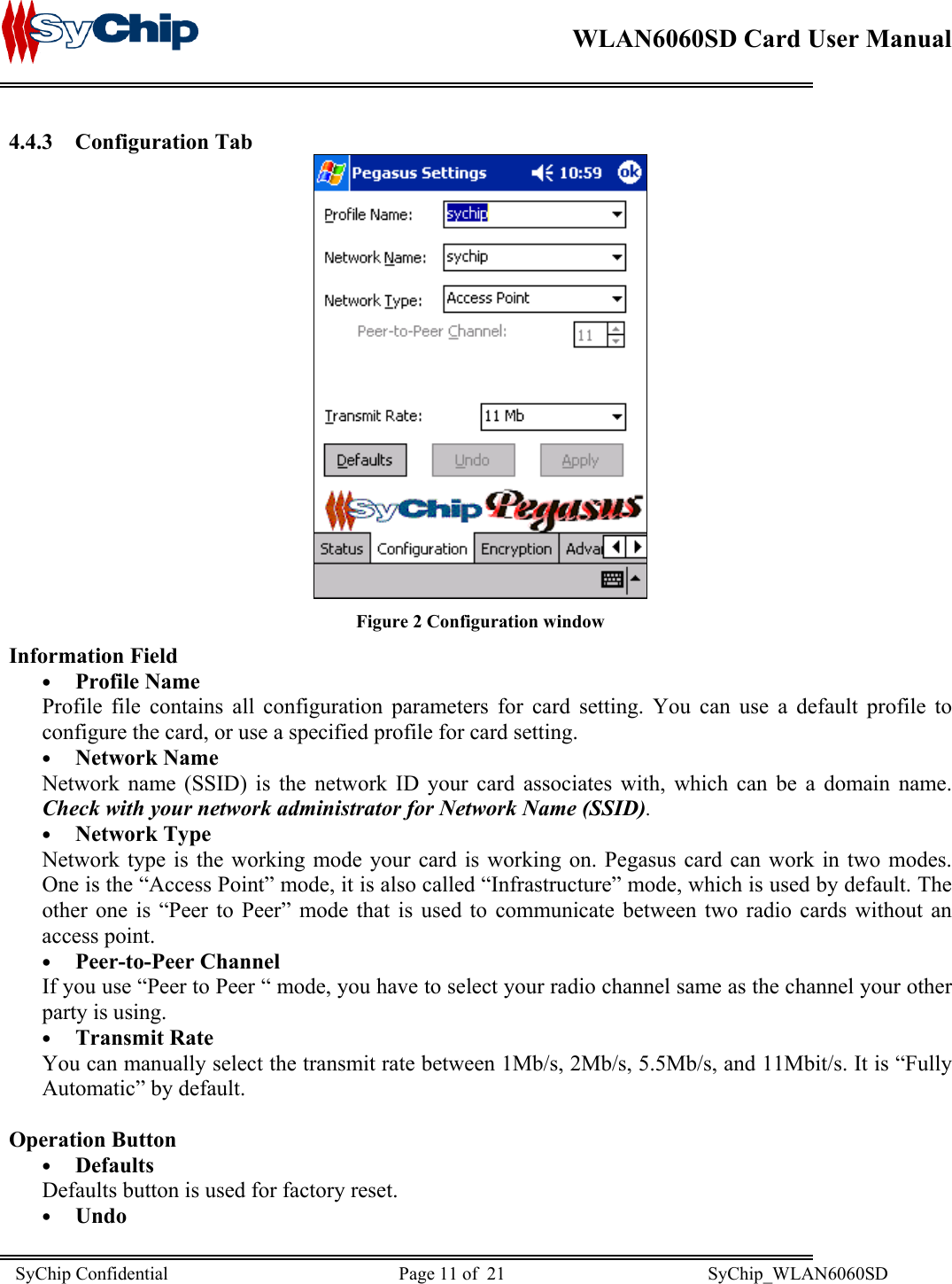    WLAN6060SD Card User Manual      4.4.3 Configuration Tab  Figure 2 Configuration window Information Field •  Profile Name Profile file contains all configuration parameters for card setting. You can use a default profile to configure the card, or use a specified profile for card setting. •  Network Name Network name (SSID) is the network ID your card associates with, which can be a domain name.  Check with your network administrator for Network Name (SSID).  •  Network Type Network type is the working mode your card is working on. Pegasus card can work in two modes. One is the “Access Point” mode, it is also called “Infrastructure” mode, which is used by default. The other one is “Peer to Peer” mode that is used to communicate between two radio cards without an access point. •  Peer-to-Peer Channel If you use “Peer to Peer “ mode, you have to select your radio channel same as the channel your other party is using. •  Transmit Rate You can manually select the transmit rate between 1Mb/s, 2Mb/s, 5.5Mb/s, and 11Mbit/s. It is “Fully Automatic” by default.  Operation Button •  Defaults Defaults button is used for factory reset. •  Undo SyChip Confidential                                                  Page 11 of  21                                            SyChip_WLAN6060SD                       