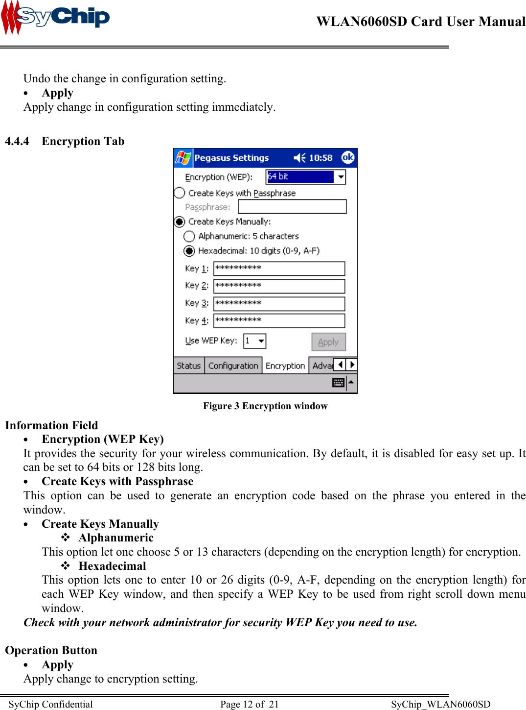    WLAN6060SD Card User Manual      Undo the change in configuration setting. •  Apply Apply change in configuration setting immediately.  4.4.4 Encryption Tab  Figure 3 Encryption window Information Field •  Encryption (WEP Key)  It provides the security for your wireless communication. By default, it is disabled for easy set up. It can be set to 64 bits or 128 bits long. •  Create Keys with Passphrase This option can be used to generate an encryption code based on the phrase you entered in the window. •  Create Keys Manually  Alphanumeric This option let one choose 5 or 13 characters (depending on the encryption length) for encryption.   Hexadecimal This option lets one to enter 10 or 26 digits (0-9, A-F, depending on the encryption length) for each WEP Key window, and then specify a WEP Key to be used from right scroll down menu window. Check with your network administrator for security WEP Key you need to use.  Operation Button •  Apply Apply change to encryption setting. SyChip Confidential                                                  Page 12 of  21                                            SyChip_WLAN6060SD                       