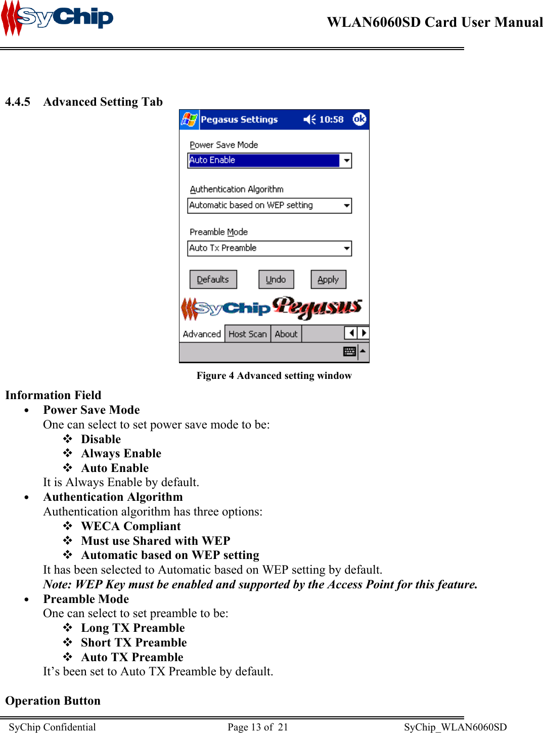    WLAN6060SD Card User Manual       4.4.5  Advanced Setting Tab  Figure 4 Advanced setting window Information Field •  Power Save Mode One can select to set power save mode to be:   Disable   Always Enable   Auto Enable  It is Always Enable by default. •  Authentication Algorithm Authentication algorithm has three options:   WECA Compliant   Must use Shared with WEP   Automatic based on WEP setting It has been selected to Automatic based on WEP setting by default. Note: WEP Key must be enabled and supported by the Access Point for this feature. •  Preamble Mode One can select to set preamble to be:  Long TX Preamble  Short TX Preamble  Auto TX Preamble It’s been set to Auto TX Preamble by default.  Operation Button SyChip Confidential                                                  Page 13 of  21                                            SyChip_WLAN6060SD                       