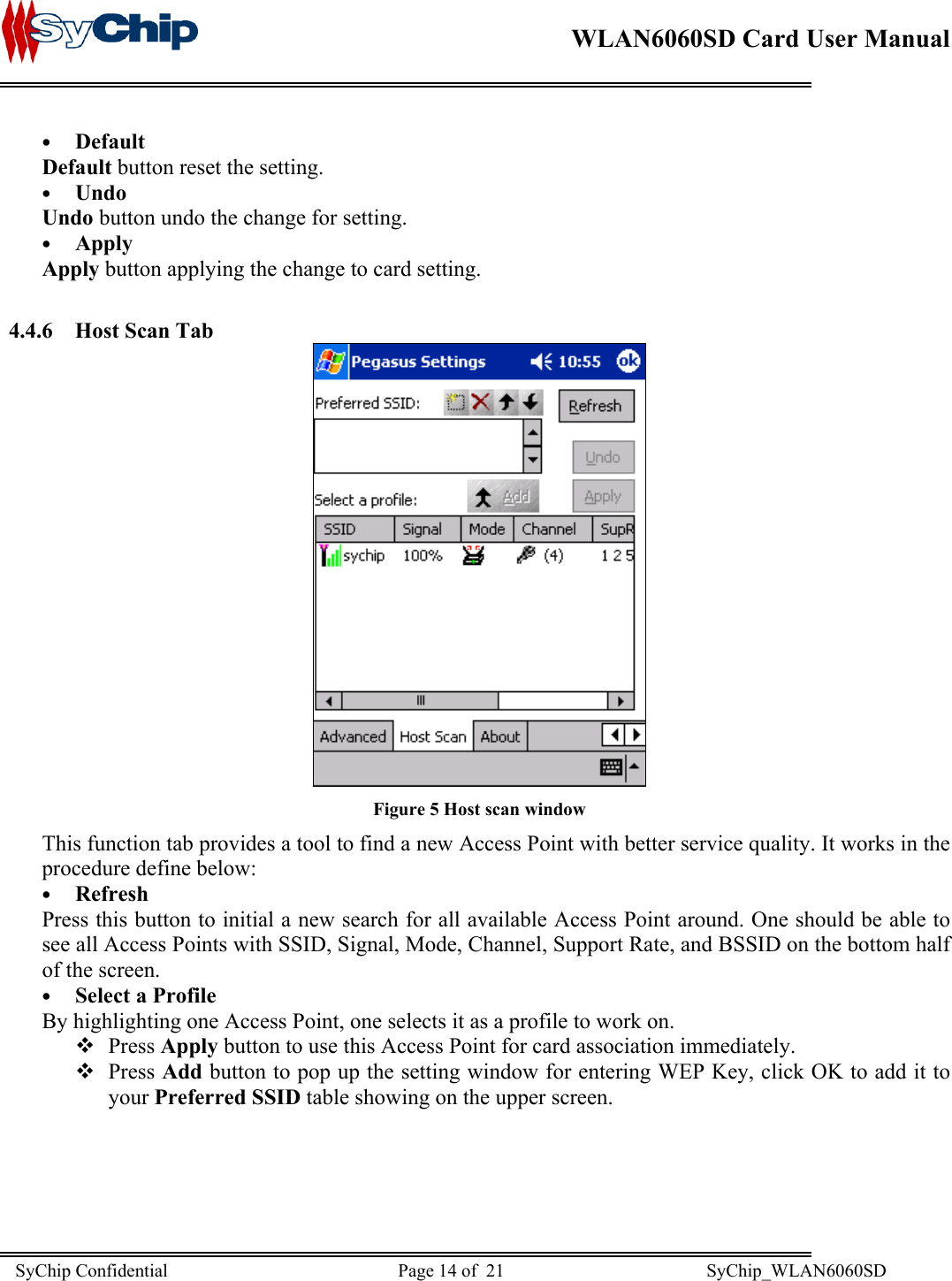   WLAN6060SD Card User Manual      •  Default Default button reset the setting.  •  Undo Undo button undo the change for setting. •  Apply Apply button applying the change to card setting.  4.4.6 Host Scan Tab  Figure 5 Host scan window This function tab provides a tool to find a new Access Point with better service quality. It works in the procedure define below: •  Refresh Press this button to initial a new search for all available Access Point around. One should be able to see all Access Points with SSID, Signal, Mode, Channel, Support Rate, and BSSID on the bottom half of the screen. •  Select a Profile By highlighting one Access Point, one selects it as a profile to work on.  Press Apply button to use this Access Point for card association immediately.  Press Add button to pop up the setting window for entering WEP Key, click OK to add it to your Preferred SSID table showing on the upper screen. SyChip Confidential                                                  Page 14 of  21                                            SyChip_WLAN6060SD                       