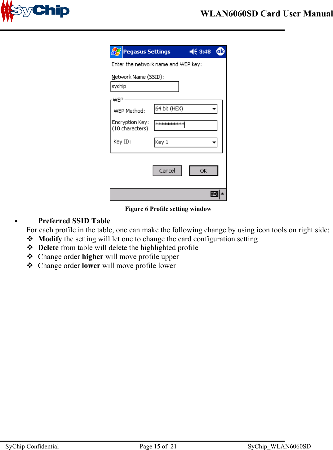    WLAN6060SD Card User Manual       Figure 6 Profile setting window •  Preferred SSID Table For each profile in the table, one can make the following change by using icon tools on right side:  Modify the setting will let one to change the card configuration setting  Delete from table will delete the highlighted profile  Change order higher will move profile upper  Change order lower will move profile lower SyChip Confidential                                                  Page 15 of  21                                            SyChip_WLAN6060SD                       