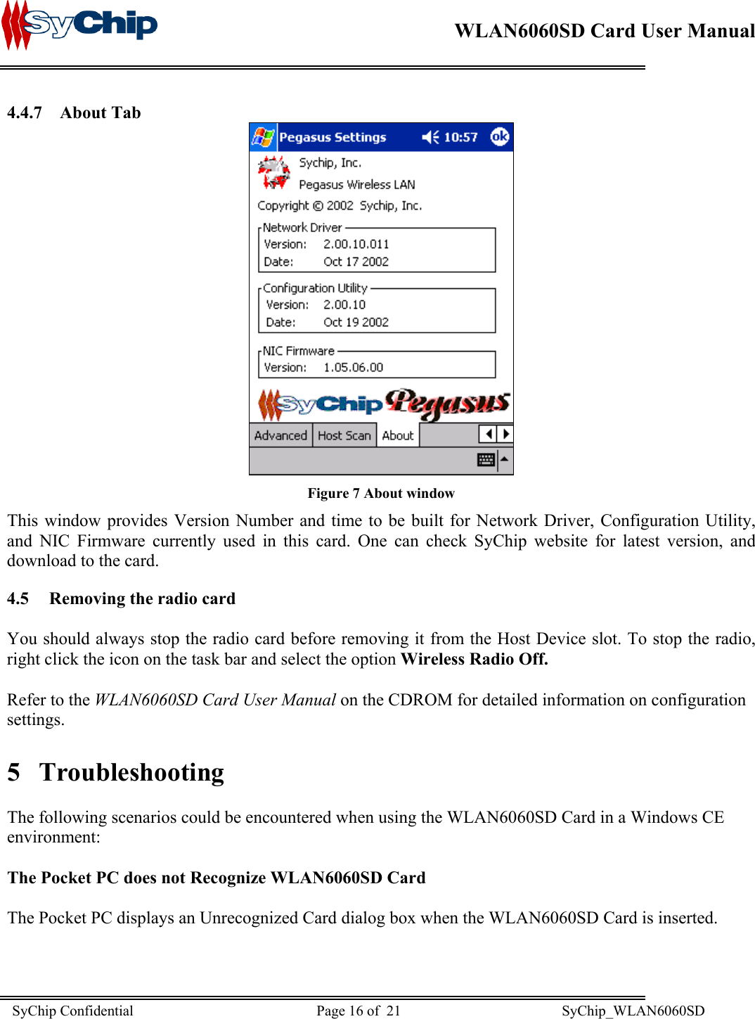    WLAN6060SD Card User Manual      4.4.7 About Tab  Figure 7 About window This window provides Version Number and time to be built for Network Driver, Configuration Utility, and NIC Firmware currently used in this card. One can check SyChip website for latest version, and download to the card. 4.5  Removing the radio card  You should always stop the radio card before removing it from the Host Device slot. To stop the radio, right click the icon on the task bar and select the option Wireless Radio Off.  Refer to the WLAN6060SD Card User Manual on the CDROM for detailed information on configuration settings. 5 Troubleshooting  The following scenarios could be encountered when using the WLAN6060SD Card in a Windows CE environment:  The Pocket PC does not Recognize WLAN6060SD Card  The Pocket PC displays an Unrecognized Card dialog box when the WLAN6060SD Card is inserted. SyChip Confidential                                                  Page 16 of  21                                            SyChip_WLAN6060SD                       