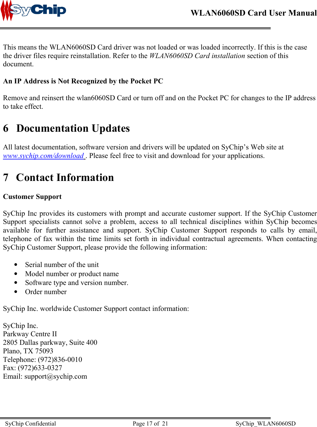    WLAN6060SD Card User Manual      This means the WLAN6060SD Card driver was not loaded or was loaded incorrectly. If this is the case the driver files require reinstallation. Refer to the WLAN6060SD Card installation section of this document.  An IP Address is Not Recognized by the Pocket PC  Remove and reinsert the wlan6060SD Card or turn off and on the Pocket PC for changes to the IP address to take effect. 6 Documentation Updates  All latest documentation, software version and drivers will be updated on SyChip’s Web site at www.sychip.com/download . Please feel free to visit and download for your applications. 7 Contact Information  Customer Support  SyChip Inc provides its customers with prompt and accurate customer support. If the SyChip Customer Support specialists cannot solve a problem, access to all technical disciplines within SyChip becomes available for further assistance and support. SyChip Customer Support responds to calls by email, telephone of fax within the time limits set forth in individual contractual agreements. When contacting SyChip Customer Support, please provide the following information:  •  Serial number of the unit •  Model number or product name •  Software type and version number. •  Order number  SyChip Inc. worldwide Customer Support contact information:  SyChip Inc. Parkway Centre II 2805 Dallas parkway, Suite 400 Plano, TX 75093 Telephone: (972)836-0010 Fax: (972)633-0327 Email: support@sychip.com SyChip Confidential                                                  Page 17 of  21                                            SyChip_WLAN6060SD                       
