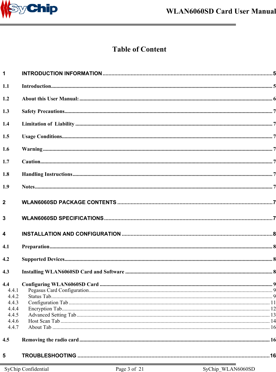    WLAN6060SD Card User Manual       Table of Content  1 INTRODUCTION INFORMATION...................................................................................................................5 1.1 Introduction.................................................................................................................................................................... 5 1.2 About this User Manual: ............................................................................................................................................... 6 1.3 Safety Precautions.......................................................................................................................................................... 7 1.4 Limitation of  Liability .................................................................................................................................................. 7 1.5 Usage Conditions............................................................................................................................................................ 7 1.6 Warning .......................................................................................................................................................................... 7 1.7 Caution............................................................................................................................................................................ 7 1.8 Handling Instructions.................................................................................................................................................... 7 1.9 Notes................................................................................................................................................................................ 7 2 WLAN6060SD PACKAGE CONTENTS .........................................................................................................7 3 WLAN6060SD SPECIFICATIONS..................................................................................................................7 4 INSTALLATION AND CONFIGURATION ......................................................................................................8 4.1 Preparation..................................................................................................................................................................... 8 4.2 Supported Devices.......................................................................................................................................................... 8 4.3 Installing WLAN6060SD Card and Software ............................................................................................................. 8 4.4 Configuring WLAN6060SD Card ................................................................................................................................ 9 4.4.1 Pegasus Card Configuration........................................................................................................................................ 9 4.4.2 Status Tab.................................................................................................................................................................... 9 4.4.3 Configuration Tab..................................................................................................................................................... 11 4.4.4 Encryption Tab.......................................................................................................................................................... 12 4.4.5 Advanced Setting Tab ............................................................................................................................................... 13 4.4.6 Host Scan Tab ........................................................................................................................................................... 14 4.4.7 About Tab ................................................................................................................................................................. 16 4.5 Removing the radio card ............................................................................................................................................. 16 5 TROUBLESHOOTING ..................................................................................................................................16 SyChip Confidential                                                  Page 3 of  21                                            SyChip_WLAN6060SD                       
