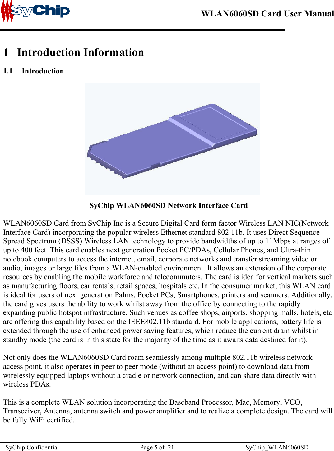    WLAN6060SD Card User Manual      1 Introduction Information 1.1 Introduction               SyChip WLAN6060SD Network Interface Card  WLAN6060SD Card from SyChip Inc is a Secure Digital Card form factor Wireless LAN NIC(Network Interface Card) incorporating the popular wireless Ethernet standard 802.11b. It uses Direct Sequence Spread Spectrum (DSSS) Wireless LAN technology to provide bandwidths of up to 11Mbps at ranges of up to 400 feet. This card enables next generation Pocket PC/PDAs, Cellular Phones, and Ultra-thin notebook computers to access the internet, email, corporate networks and transfer streaming video or audio, images or large files from a WLAN-enabled environment. It allows an extension of the corporate resources by enabling the mobile workforce and telecommuters. The card is idea for vertical markets such as manufacturing floors, car rentals, retail spaces, hospitals etc. In the consumer market, this WLAN card is ideal for users of next generation Palms, Pocket PCs, Smartphones, printers and scanners. Additionally, the card gives users the ability to work whilst away from the office by connecting to the rapidly expanding public hotspot infrastructure. Such venues as coffee shops, airports, shopping malls, hotels, etc are offering this capability based on the IEEE802.11b standard. For mobile applications, battery life is extended through the use of enhanced power saving features, which reduce the current drain whilst in standby mode (the card is in this state for the majority of the time as it awaits data destined for it).  Not only does the WLAN6060SD Card roam seamlessly among multiple 802.11b wireless network access point, it also operates in peer to peer mode (without an access point) to download data from wirelessly equipped laptops without a cradle or network connection, and can share data directly with wireless PDAs.  This is a complete WLAN solution incorporating the Baseband Processor, Mac, Memory, VCO, Transceiver, Antenna, antenna switch and power amplifier and to realize a complete design. The card will be fully WiFi certified.  SyChip Confidential                                                  Page 5 of  21                                            SyChip_WLAN6060SD                       
