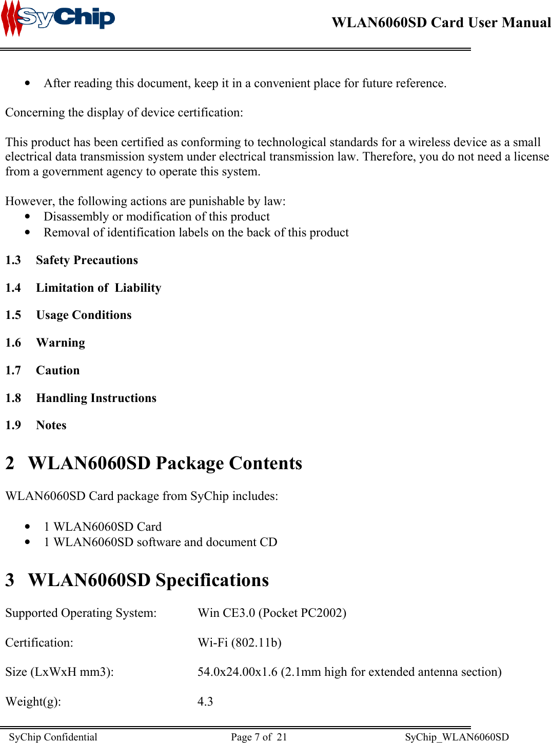    WLAN6060SD Card User Manual      • • • • • After reading this document, keep it in a convenient place for future reference.  Concerning the display of device certification:  This product has been certified as conforming to technological standards for a wireless device as a small electrical data transmission system under electrical transmission law. Therefore, you do not need a license from a government agency to operate this system.  However, the following actions are punishable by law: Disassembly or modification of this product Removal of identification labels on the back of this product 1.3 Safety Precautions 1.4  Limitation of  Liability 1.5 Usage Conditions 1.6 Warning 1.7 Caution 1.8 Handling Instructions 1.9 Notes 2  WLAN6060SD Package Contents  WLAN6060SD Card package from SyChip includes:  1 WLAN6060SD Card 1 WLAN6060SD software and document CD 3 WLAN6060SD Specifications  Supported Operating System:   Win CE3.0 (Pocket PC2002)  Certification:     Wi-Fi (802.11b)  Size (LxWxH mm3):      54.0x24.00x1.6 (2.1mm high for extended antenna section)  Weight(g):    4.3 SyChip Confidential                                                  Page 7 of  21                                            SyChip_WLAN6060SD                       