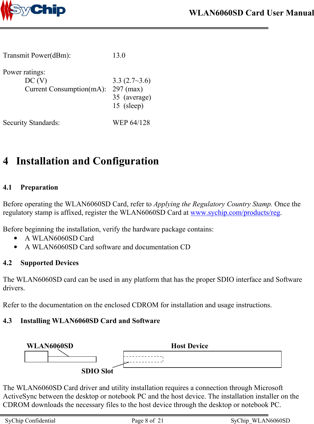    WLAN6060SD Card User Manual       Transmit Power(dBm):  13.0 Power ratings:  DC (V)   3.3 (2.7~3.6)   Current Consumption(mA):   297 (max) 35 (average) 15  (sleep)  Security Standards:   WEP 64/128   4  Installation and Configuration  4.1 Preparation  Before operating the WLAN6060SD Card, refer to Applying the Regulatory Country Stamp. Once the regulatory stamp is affixed, register the WLAN6060SD Card at www.sychip.com/products/reg.  Before beginning the installation, verify the hardware package contains: •  A WLAN6060SD Card •  A WLAN6060SD Card software and documentation CD 4.2 Supported Devices  The WLAN6060SD card can be used in any platform that has the proper SDIO interface and Software drivers.  Refer to the documentation on the enclosed CDROM for installation and usage instructions. 4.3  Installing WLAN6060SD Card and Software                WLAN6060SD                          Host Device                           SDIO Slot  The WLAN6060SD Card driver and utility installation requires a connection through Microsoft ActiveSync between the desktop or notebook PC and the host device. The installation installer on the CDROM downloads the necessary files to the host device through the desktop or notebook PC. SyChip Confidential                                                  Page 8 of  21                                            SyChip_WLAN6060SD                       