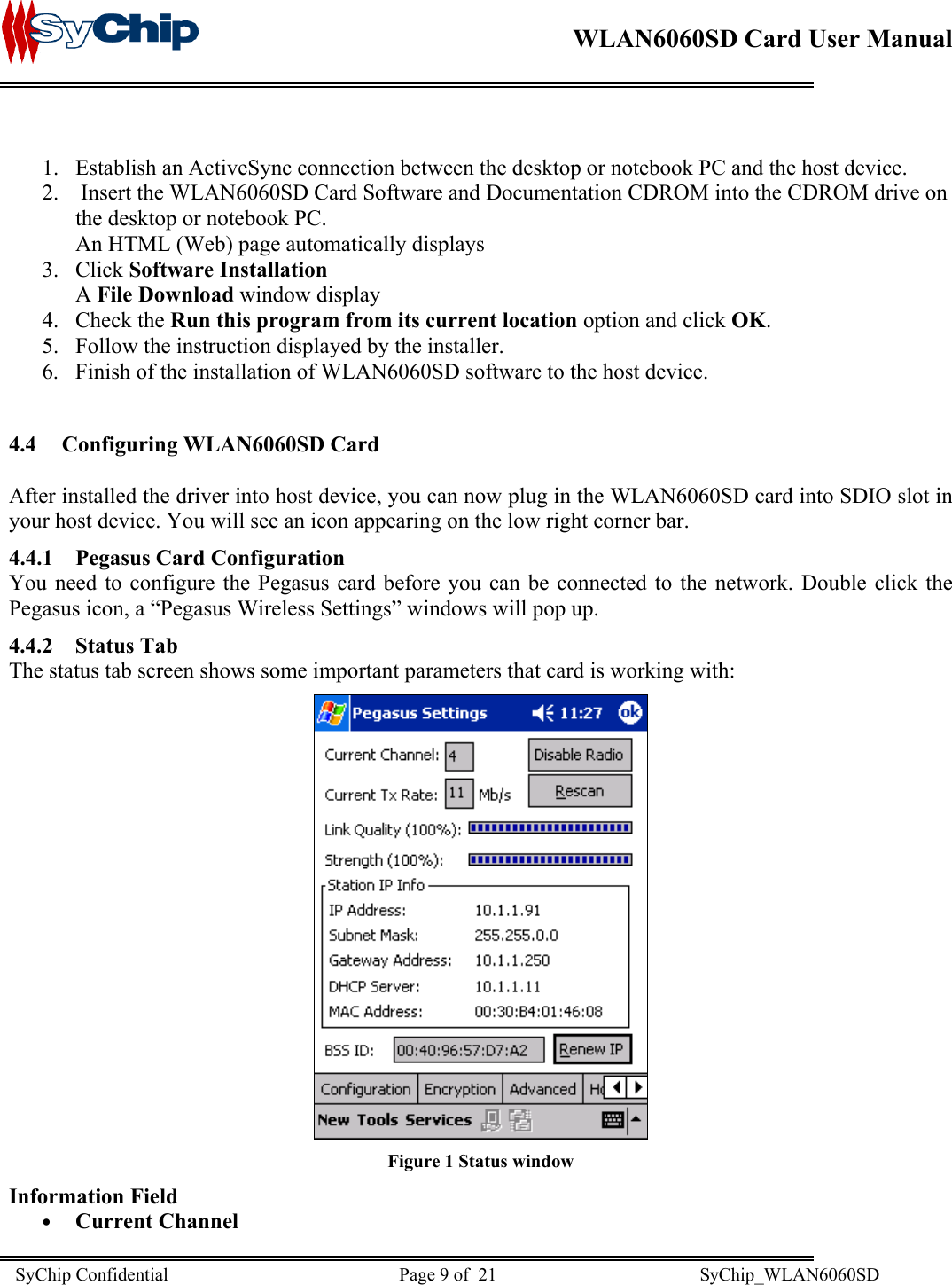    WLAN6060SD Card User Manual       1.  Establish an ActiveSync connection between the desktop or notebook PC and the host device. 2.   Insert the WLAN6060SD Card Software and Documentation CDROM into the CDROM drive on the desktop or notebook PC. An HTML (Web) page automatically displays 3. Click Software Installation A File Download window display 4. Check the Run this program from its current location option and click OK. 5.  Follow the instruction displayed by the installer. 6.  Finish of the installation of WLAN6060SD software to the host device.  4.4  Configuring WLAN6060SD Card  After installed the driver into host device, you can now plug in the WLAN6060SD card into SDIO slot in your host device. You will see an icon appearing on the low right corner bar. 4.4.1  Pegasus Card Configuration You need to configure the Pegasus card before you can be connected to the network. Double click the Pegasus icon, a “Pegasus Wireless Settings” windows will pop up. 4.4.2 Status Tab The status tab screen shows some important parameters that card is working with:   Figure 1 Status window Information Field •  Current Channel SyChip Confidential                                                  Page 9 of  21                                            SyChip_WLAN6060SD                       