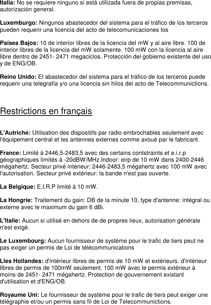 Italia: No se requiere ninguno si está utilizada fuera de propias premisas, autorización general.  Luxemburgo: Ningunos abastecedor del sistema para el tráfico de los terceros pueden requerir una licencia del acto de telecomunicaciones los   Países Bajos: 10 de interior libres de la licencia del mW y al aire libre. 100 de interior libres de la licencia del mW solamente. 100 mW con la licencia al aire libre dentro de 2451- 2471 megaciclos. Protección del gobierno existente del uso y de ENG/OB.  Reino Unido: El abastecedor del sistema para el tráfico de los terceros puede requerir una telegrafía y/o una licencia sin hilos del acto de Telecommunictions.    Restrictions en français  L&apos;Autriche: Utilisation des dispositifs par radio embrochables seulement avec l&apos;équipement central et les antennes externes comme avoué par le fabricant.  France: Limité à 2446,5-2483,5 avec des certains contstraints et e.i.r.p géographiques limités à -20dBW/MHz.Indoor: eirp de 10 mW dans 2400-2446 mégahertz. Secteur privé intérieur: 2446-2483,5 mégahertz avec 100 mW avec l&apos;autorisation. Secteur privé extérieur: la bande n&apos;est pas ouverte.  La Belgique: E.I.R.P limité à 10 mW.  La Hongrie: Traitement du gain: DB de la minute 10, type d&apos;antenne: intégral ou externe avec le maximum du gain 6 dBi.  L&apos;Italie: Aucun si utilisé en dehors de de propres lieux, autorisation générale n&apos;est exigé.  Le Luxembourg: Aucun fournisseur de système pour le trafic de tiers peut ne pas exiger un permis de Loi de télécommunications   Lles Hollandes: d&apos;intérieur libres de permis de 10 mW et extérieurs. d&apos;intérieur libres de permis de 100mW seulement. 100 mW avec le permis extérieur à moins de 2451- 2471 mégahertz. Protection de gouvernement existant d&apos;utilisation et d&apos;ENG/OB.  Royaume Uni: Le fournisseur de système pour le trafic de tiers peut exiger une télégraphie et/ou un permis sans fil de Loi de Telecommunictions.   