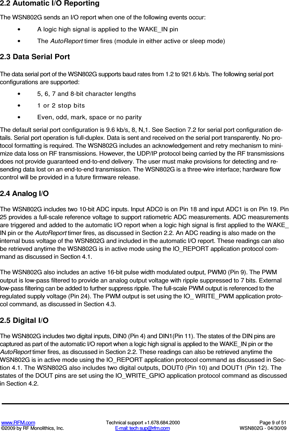   www.RFM.com  Technical support +1.678.684.2000  Page 9 of 51 ©2009 by RF Monolithics, Inc.  E-mail: tech sup@rfm.com  WSN802G - 04/30/09 2.2 Automatic I/O Reporting The WSN802G sends an I/O report when one of the following events occur: •  A logic high signal is applied to the WAKE_IN pin •  The AutoReport timer fires (module in either active or sleep mode) 2.3 Data Serial Port The data serial port of the WSN802G supports baud rates from 1.2 to 921.6 kb/s. The following serial port configurations are supported: •  5, 6, 7 and 8-bit character lengths •  1 or 2 stop bits •  Even, odd, mark, space or no parity The default serial port configuration is 9.6 kb/s, 8, N,1. See Section 7.2 for serial port configuration de-tails. Serial port operation is full-duplex. Data is sent and received on the serial port transparently. No pro-tocol formatting is required. The WSN802G includes an acknowledgement and retry mechanism to mini-mize data loss on RF transmissions. However, the UDP/IP protocol being carried by the RF transmissions does not provide guaranteed end-to-end delivery. The user must make provisions for detecting and re- sending data lost on an end-to-end transmission. The WSN802G is a three-wire interface; hardware flow control will be provided in a future firmware release. 2.4 Analog I/O The WSN802G includes two 10-bit ADC inputs. Input ADC0 is on Pin 18 and input ADC1 is on Pin 19. Pin 25 provides a full-scale reference voltage to support ratiometric ADC measurements. ADC measurements are triggered and added to the automatic I/O report when a logic high signal is first applied to the WAKE_ IN pin or the AutoReport timer fires, as discussed in Section 2.2. An ADC reading is also made on the internal buss voltage of the WSN802G and included in the automatic I/O report. These readings can also be retrieved anytime the WSN802G is in active mode using the IO_REPORT application protocol com-mand as discussed in Section 4.1. The WSN802G also includes an active 16-bit pulse width modulated output, PWM0 (Pin 9). The PWM output is low-pass filtered to provide an analog output voltage with ripple suppressed to 7 bits. External low-pass filtering can be added to further suppress ripple. The full-scale PWM output is referenced to the regulated supply voltage (Pin 24). The PWM output is set using the IO_ WRITE_PWM application proto-col command, as discussed in Section 4.3. 2.5 Digital I/O The WSN802G includes two digital inputs, DIN0 (Pin 4) and DIN1(Pin 11). The states of the DIN pins are captured as part of the automatic I/O report when a logic high signal is applied to the WAKE_IN pin or the AutoReport timer fires, as discussed in Section 2.2. These readings can also be retrieved anytime the WSN802G is in active mode using the IO_REPORT application protocol command as discussed in Sec-tion 4.1. The WSN802G also includes two digital outputs, DOUT0 (Pin 10) and DOUT1 (Pin 12). The states of the DOUT pins are set using the IO_WRITE_GPIO application protocol command as discussed in Section 4.2. 