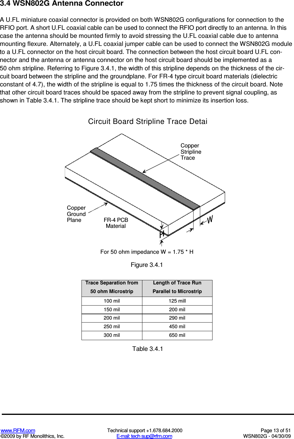   www.RFM.com  Technical support +1.678.684.2000  Page 13 of 51 ©2009 by RF Monolithics, Inc.  E-mail: tech sup@rfm.com  WSN802G - 04/30/09   3.4 WSN802G Antenna Connector A U.FL miniature coaxial connector is provided on both WSN802G configurations for connection to the RFIO port. A short U.FL coaxial cable can be used to connect the RFIO port directly to an antenna. In this case the antenna should be mounted firmly to avoid stressing the U.FL coaxial cable due to antenna mounting flexure. Alternately, a U.FL coaxial jumper cable can be used to connect the WSN802G module to a U.FL connector on the host circuit board. The connection between the host circuit board U.FL con-nector and the antenna or antenna connector on the host circuit board should be implemented as a 50 ohm stripline. Referring to Figure 3.4.1, the width of this stripline depends on the thickness of the cir-cuit board between the stripline and the groundplane. For FR-4 type circuit board materials (dielectric constant of 4.7), the width of the stripline is equal to 1.75 times the thickness of the circuit board. Note that other circuit board traces should be spaced away from the stripline to prevent signal coupling, as shown in Table 3.4.1. The stripline trace should be kept short to minimize its insertion loss. Circuit Board Stripline Trace Detai Trace Separation from 50 ohm Microstrip Length of Trace Run Parallel to Microstrip 100 mil  125 mill 150 mil  200 mil 200 mil  290 mil 250 mil  450 mil 300 mil  650 mil  Table 3.4.1 Copper Ground Plane FR-4 PCB Material Copper Stripline Trace For 50 ohm impedance W = 1.75 * H Figure 3.4.1 