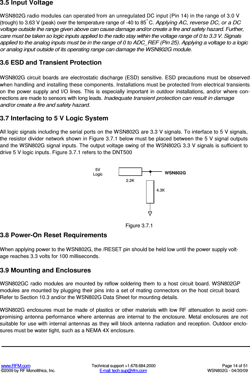   www.RFM.com  Technical support +1.678.684.2000  Page 14 of 51 ©2009 by RF Monolithics, Inc.  E-mail: tech sup@rfm.com  WSN802G - 04/30/09 3.5 Input Voltage WSN802G radio modules can operated from an unregulated DC input (Pin 14) in the range of 3.0 V (trough) to 3.63 V (peak) over the temperature range of -40 to 85° C. Applying AC, reverse DC, or a DC voltage outside the range given above can cause damage and/or create a fire and safety hazard. Further, care must be taken so logic inputs applied to the radio stay within the voltage range of 0 to 3.3 V. Signals applied to the analog inputs must be in the range of 0 to ADC_REF (Pin 25). Applying a voltage to a logic or analog input outside of its operating range can damage the WSN802G module. 3.6 ESD and Transient Protection WSN802G  circuit boards are electrostatic  discharge (ESD) sensitive. ESD precautions must be observed when handling and installing these components. Installations must be protected from electrical transients on  the  power  supply  and  I/O  lines.  This is  especially important  in  outdoor  installations, and/or where  con-nections are made to sensors with long leads. Inadequate transient protection can result in damage and/or create a fire and safety hazard. 3.7 Interfacing to 5 V Logic System All logic signals including the serial ports on the WSN802G are 3.3 V signals. To interface to 5 V signals, the resistor divider network shown in Figure 3.7.1 below must be placed between the 5 V signal outputs and the WSN802G signal inputs. The output voltage swing of the WSN802G 3.3 V signals is sufficient to drive 5 V logic inputs. Figure 3.7.1 refers to the DNT500 5V Logic WSN802G 2.2K 4.3K  Figure 3.7.1 3.8 Power-On Reset Requirements When applying power to the WSN802G, the /RESET pin should be held low until the power supply volt-age reaches 3.3 volts for 100 milliseconds. 3.9 Mounting and Enclosures WSN802GC  radio modules  are mounted  by reflow soldering them to  a  host  circuit  board. WSN802GP modules are mounted by plugging their pins into a set of mating connectors on the host circuit board. Refer to Section 10.3 and/or the WSN802G Data Sheet for mounting details. WSN802G enclosures must  be made  of plastics or other materials with low  RF attenuation to  avoid com-promising antenna performance  where antennas are internal  to the  enclosure.  Metal enclosures are not suitable for use with internal antennas as they will block antenna radiation and reception. Outdoor enclo-sures must be water tight, such as a NEMA 4X enclosure. 