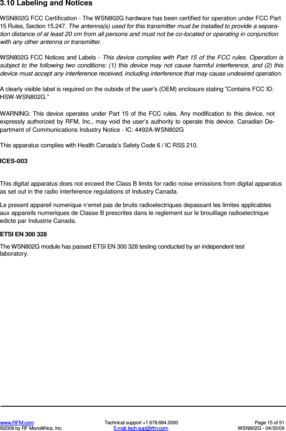   www.RFM.com  Technical support +1.678.684.2000  Page 15 of 51 ©2009 by RF Monolithics, Inc.  E-mail: tech sup@rfm.com  WSN802G - 04/30/09 3.10 Labeling and Notices WSN802G FCC Certification - The WSN802G hardware has been certified for operation under FCC Part 15 Rules, Section 15.247. The antenna(s) used for this transmitter must be installed to provide a separa-tion distance of at least 20 cm from all persons and must not be co-located or operating in conjunction with any other antenna or transmitter. WSN802G FCC Notices and Labels - This device complies with Part 15 of the FCC rules. Operation is subject to the following two conditions: (1) this device may not cause harmful interference, and (2) this device must accept any interference received, including interference that may cause undesired operation. A clearly visible label is required on the outside of the user’s (OEM) enclosure stating ”Contains FCC ID: HSW-WSN802G.” WARNING: This device  operates under Part  15 of the FCC  rules.  Any modification to this device, not expressly authorized by RFM, Inc., may void the user’s authority to operate this device. Canadian De-partment of Communications Industry Notice - IC: 4492A-WSN802G This apparatus complies with Health Canada’s Safety Code 6 / IC RSS 210. ICES-003 This digital apparatus does not exceed the Class B limits for radio noise emissions from digital apparatus as set out in the radio interference regulations of Industry Canada. Le present appareil numerique n’emet pas de bruits radioelectriques depassant les limites applicables aux appareils numeriques de Classe B prescrites dans le reglement sur le brouillage radioelectrique edicte par Industrie Canada. ETSI EN 300 328 The WSN802G module has passed ETSI EN 300 328 testing conducted by an independent test laboratory. 