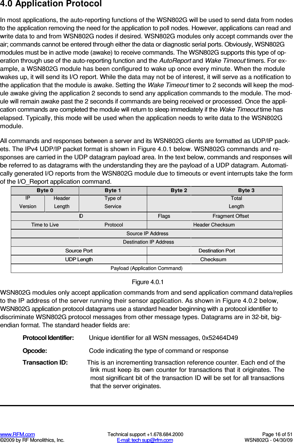  www.RFM.com  Technical support +1.678.684.2000  Page 16 of 51 ©2009 by RF Monolithics, Inc.  E-mail: tech sup@rfm.com  WSN802G - 04/30/09 4.0 Application Protocol In most applications, the auto-reporting functions of the WSN802G will be used to send data from nodes to the application removing the need for the application to poll nodes. However, applications can read and write data to and from WSN802G nodes if desired. WSN802G modules only accept commands over the air; commands cannot be entered through either the data or diagnostic serial ports. Obviously, WSN802G modules must be in active mode (awake) to receive commands. The WSN802G supports this type of op-eration through use of the auto-reporting function and the AutoReport and Wake Timeout timers. For ex-ample, a WSN802G module has been configured to wake up once every minute. When the module wakes up, it will send its I/O report. While the data may not be of interest, it will serve as a notification to the application that the module is awake. Setting the Wake Timeout timer to 2 seconds will keep the mod-ule awake giving the application 2 seconds to send any application commands to the module. The mod-ule will remain awake past the 2 seconds if commands are being received or processed. Once the appli-cation commands are completed the module will return to sleep immediately if the Wake Timeout time has elapsed. Typically, this mode will be used when the application needs to write data to the WSN802G module. All commands and responses between a server and its WSN802G clients are formatted as UDP/IP pack-ets. The IPv4 UDP/IP packet format is shown in Figure 4.0.1 below. WSN802G commands and re-sponses are carried in the UDP datagram payload area. In the text below, commands and responses will be referred to as datagrams with the understanding they are the payload of a UDP datagram. Automati-cally generated I/O reports from the WSN802G module due to timeouts or event interrupts take the form of the I/O_Report application command. Byte 0  Byte 1  Byte 2  Byte 3 IP Version Header Length Type of Service  Total Length  ID  Flags  Fragment Offset Time to Live  Protocol  Header Checksum  Source IP Address   Destination IP Address  Source Port  Destination Port UDP Length  Checksum  Payload (Application Command)   Figure 4.0.1 WSN802G modules only accept application commands from and send application command data/replies to the IP address of the server running their sensor application. As shown in Figure 4.0.2 below, WSN802G application protocol datagrams use a standard header beginning with a protocol identifier to discriminate WSN802G protocol messages from other message types. Datagrams are in 32-bit, big-endian format. The standard header fields are: Protocol Identifier:  Unique identifier for all WSN messages, 0x52464D49 Opcode:  Code indicating the type of command or response Transaction ID:  This is an incrementing transaction reference counter. Each end of the link must keep its own counter for transactions that it originates. The most significant bit of the transaction ID will be set for all transactions that the server originates. 