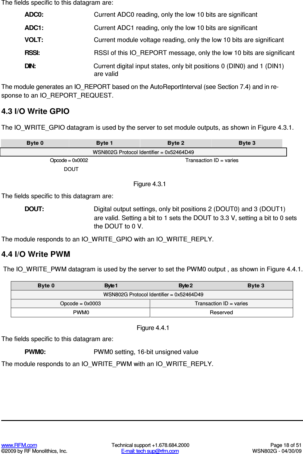   www.RFM.com  Technical support +1.678.684.2000  Page 18 of 51 ©2009 by RF Monolithics, Inc.  E-mail: tech sup@rfm.com  WSN802G - 04/30/09 The fields specific to this datagram are: ADC0:  Current ADC0 reading, only the low 10 bits are significant ADC1:  Current ADC1 reading, only the low 10 bits are significant VOLT:  Current module voltage reading, only the low 10 bits are significant RSSI: RSSI of this IO_REPORT message, only the low 10 bits are significant DIN: Current digital input states, only bit positions 0 (DIN0) and 1 (DIN1) are valid The module generates an IO_REPORT based on the AutoReportInterval (see Section 7.4) and in re-sponse to an IO_REPORT_REQUEST. 4.3 I/O Write GPIO The IO_WRITE_GPIO datagram is used by the server to set module outputs, as shown in Figure 4.3.1. Byte 0  Byte 1  Byte 2  Byte 3 WSN802G Protocol Identifier = 0x52464D49 Opcode = 0x0002  Transaction ID = varies DOUT Figure 4.3.1 The fields specific to this datagram are: DOUT:  Digital output settings, only bit positions 2 (DOUT0) and 3 (DOUT1) are valid. Setting a bit to 1 sets the DOUT to 3.3 V, setting a bit to 0 sets the DOUT to 0 V. The module responds to an IO_WRITE_GPIO with an IO_WRITE_REPLY. 4.4 I/O Write PWM The IO_WRITE_PWM datagram is used by the server to set the PWM0 output , as shown in Figure 4.4.1. Byte 0  Byte 1  Byte 2  Byte 3  WSN802G Protocol Identifier = 0x52464D49 Opcode = 0x0003  Transaction ID = varies PWM0  Reserved  Figure 4.4.1 The fields specific to this datagram are: PWM0:  PWM0 setting, 16-bit unsigned value The module responds to an IO_WRITE_PWM with an IO_WRITE_REPLY. 