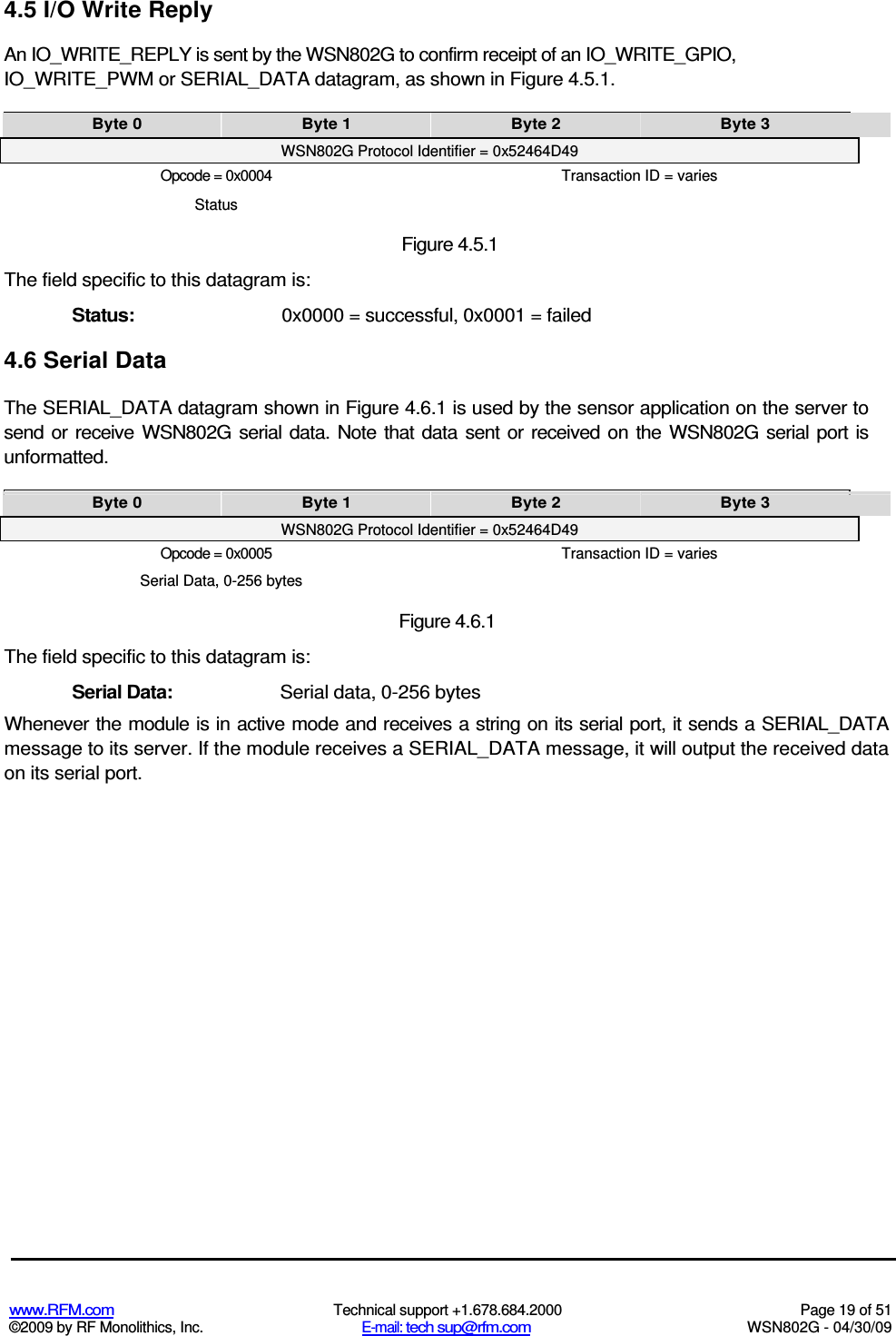   www.RFM.com  Technical support +1.678.684.2000  Page 19 of 51 ©2009 by RF Monolithics, Inc.  E-mail: tech sup@rfm.com  WSN802G - 04/30/09     4.5 I/O Write Reply An IO_WRITE_REPLY is sent by the WSN802G to confirm receipt of an IO_WRITE_GPIO, IO_WRITE_PWM or SERIAL_DATA datagram, as shown in Figure 4.5.1. Byte 0  Byte 1  Byte 2  Byte 3 WSN802G Protocol Identifier = 0x52464D49 Opcode = 0x0004  Transaction ID = varies Status Figure 4.5.1 The field specific to this datagram is: Status:  0x0000 = successful, 0x0001 = failed 4.6 Serial Data The SERIAL_DATA datagram shown in Figure 4.6.1 is used by the sensor application on the server to send  or receive  WSN802G serial  data.  Note  that  data sent  or received  on  the  WSN802G serial port  is unformatted. Byte 0  Byte 1  Byte 2  Byte 3 WSN802G Protocol Identifier = 0x52464D49 Opcode = 0x0005  Transaction ID = varies Serial Data, 0-256 bytes Figure 4.6.1 The field specific to this datagram is: Serial Data:  Serial data, 0-256 bytes Whenever the module is in active mode and receives a string on its serial port, it sends a SERIAL_DATA message to its server. If the module receives a SERIAL_DATA message, it will output the received data on its serial port. 