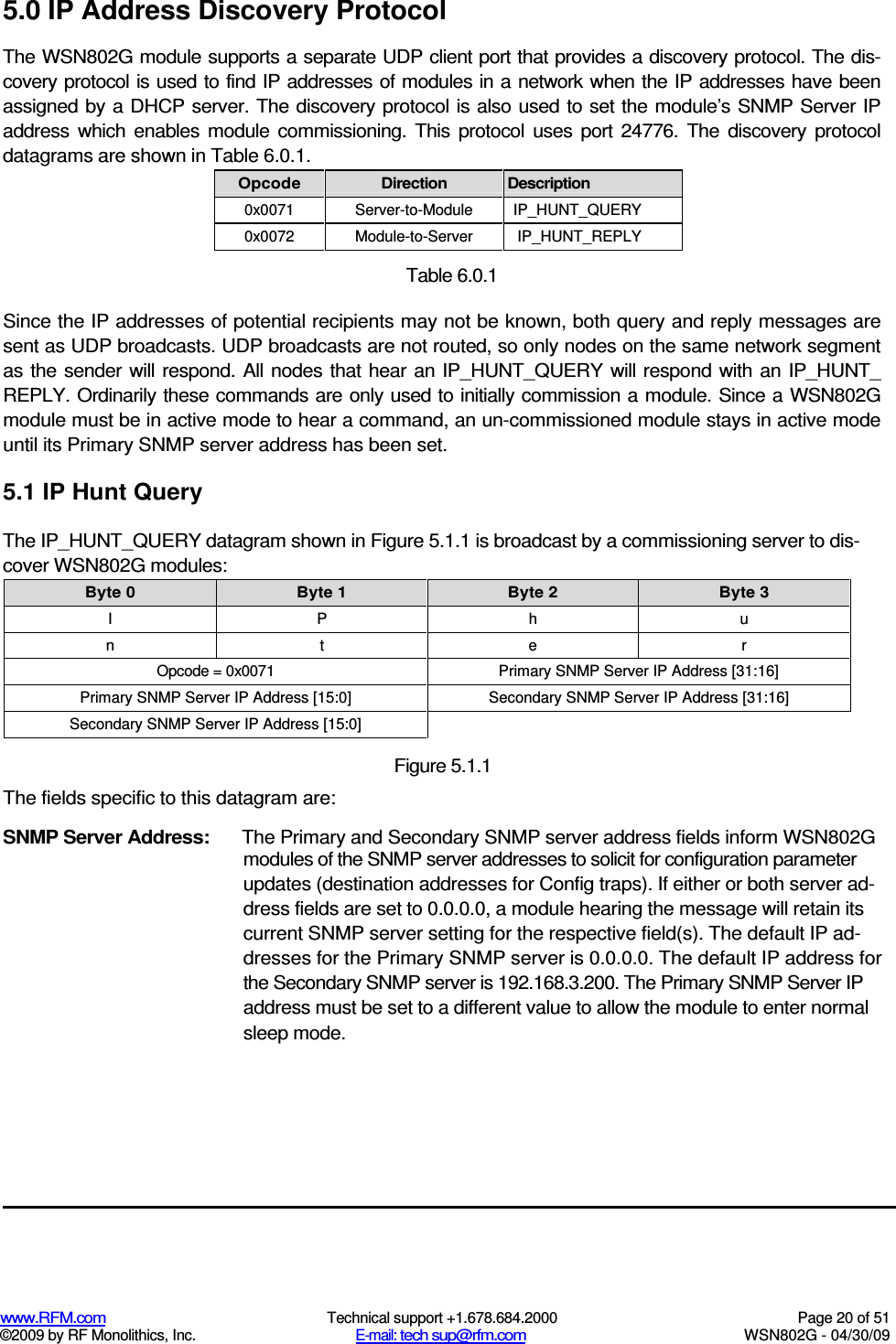   www.RFM.com  Technical support +1.678.684.2000  Page 20 of 51 ©2009 by RF Monolithics, Inc.  E-mail: tech sup@rfm.com  WSN802G - 04/30/09 5.0 IP Address Discovery Protocol The WSN802G module supports a separate UDP client port that provides a discovery protocol. The dis-covery protocol is used to find IP addresses of modules in a network when the IP addresses have been assigned by a DHCP server. The discovery protocol is also used to set the module’s SNMP Server IP address  which  enables  module  commissioning.  This  protocol  uses  port  24776.  The  discovery  protocol datagrams are shown in Table 6.0.1. Opcode  Direction  Description 0x0071  Server-to-Module  IP_HUNT_QUERY 0x0072  Module-to-Server  IP_HUNT_REPLY  Table 6.0.1 Since the IP addresses of potential recipients may not be known, both query and reply messages are sent as UDP broadcasts. UDP broadcasts are not routed, so only nodes on the same network segment as  the sender  will  respond. All nodes that  hear  an IP_HUNT_QUERY  will respond with an  IP_HUNT_ REPLY. Ordinarily these commands are only used to initially commission a module. Since a WSN802G module must be in active mode to hear a command, an un-commissioned module stays in active mode until its Primary SNMP server address has been set. 5.1 IP Hunt Query The IP_HUNT_QUERY datagram shown in Figure 5.1.1 is broadcast by a commissioning server to dis-cover WSN802G modules: Byte 0  Byte 1  Byte 2  Byte 3 I  P  h  u n  t  e  r Opcode = 0x0071  Primary SNMP Server IP Address [31:16] Primary SNMP Server IP Address [15:0]  Secondary SNMP Server IP Address [31:16] Secondary SNMP Server IP Address [15:0]   Figure 5.1.1 The fields specific to this datagram are: SNMP Server Address:  The Primary and Secondary SNMP server address fields inform WSN802G modules of the SNMP server addresses to solicit for configuration parameter updates (destination addresses for Config traps). If either or both server ad-dress fields are set to 0.0.0.0, a module hearing the message will retain its current SNMP server setting for the respective field(s). The default IP ad-dresses for the Primary SNMP server is 0.0.0.0. The default IP address for the Secondary SNMP server is 192.168.3.200. The Primary SNMP Server IP address must be set to a different value to allow the module to enter normal sleep mode. 