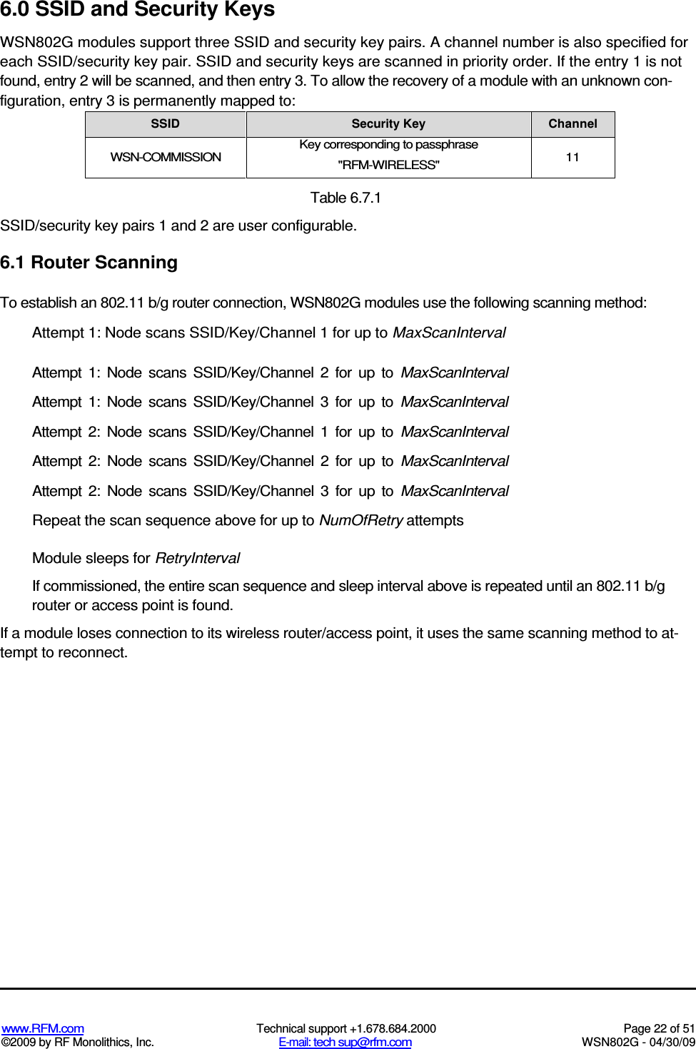   www.RFM.com  Technical support +1.678.684.2000  Page 22 of 51 ©2009 by RF Monolithics, Inc.  E-mail: tech sup@rfm.com  WSN802G - 04/30/09 6.0 SSID and Security Keys WSN802G modules support three SSID and security key pairs. A channel number is also specified for each SSID/security key pair. SSID and security keys are scanned in priority order. If the entry 1 is not found, entry 2 will be scanned, and then entry 3. To allow the recovery of a module with an unknown con-figuration, entry 3 is permanently mapped to: SSID  Security Key  Channel WSN-COMMISSION Key corresponding to passphrase &quot;RFM-WIRELESS&quot;  11  Table 6.7.1 SSID/security key pairs 1 and 2 are user configurable. 6.1 Router Scanning To establish an 802.11 b/g router connection, WSN802G modules use the following scanning method: Attempt 1: Node scans SSID/Key/Channel 1 for up to MaxScanInterval Attempt  1:  Node  scans  SSID/Key/Channel  2  for  up  to  MaxScanInterval Attempt  1:  Node  scans  SSID/Key/Channel  3  for  up  to  MaxScanInterval Attempt  2:  Node  scans  SSID/Key/Channel  1  for  up  to  MaxScanInterval Attempt  2:  Node  scans  SSID/Key/Channel  2  for  up  to  MaxScanInterval Attempt  2:  Node  scans  SSID/Key/Channel  3  for  up  to  MaxScanInterval Repeat the scan sequence above for up to NumOfRetry attempts Module sleeps for RetryInterval If commissioned, the entire scan sequence and sleep interval above is repeated until an 802.11 b/g router or access point is found. If a module loses connection to its wireless router/access point, it uses the same scanning method to at-tempt to reconnect. 